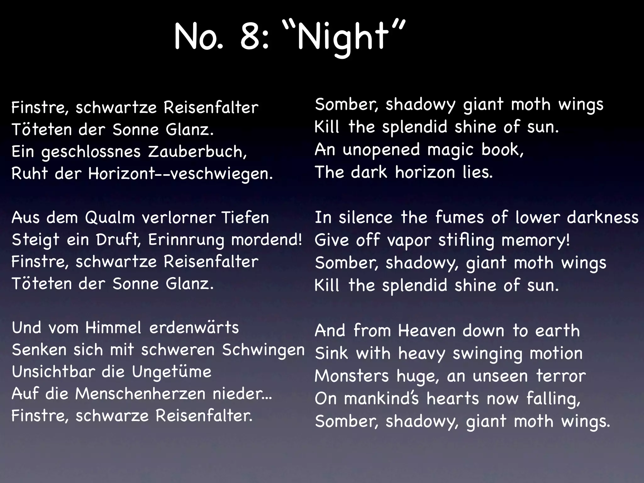 No. 8: “Night”
Finstre, schwartze Reisenfalter        Somber, shadowy giant moth wings
Töteten der Sonne Glanz.               Kill the splendid shine of sun.
Ein geschlossnes Zauberbuch,           An unopened magic book,
Ruht der Horizont--veschwiegen.        The dark horizon lies.

Aus dem Qualm verlorner Tiefen         In silence the fumes of lower darkness
Steigt ein Druft, Erinnrung mordend!   Give off vapor stiﬂing memory!
Finstre, schwartze Reisenfalter        Somber, shadowy, giant moth wings
Töteten der Sonne Glanz.               Kill the splendid shine of sun.

Und vom Himmel erdenwärts              And from Heaven down to earth
Senken sich mit schweren Schwingen     Sink with heavy swinging motion
Unsichtbar die Ungetüme                Monsters huge, an unseen terror
Auf die Menschenherzen nieder...       On mankind’s hearts now falling,
Finstre, schwarze Reisenfalter.        Somber, shadowy, giant moth wings.
 