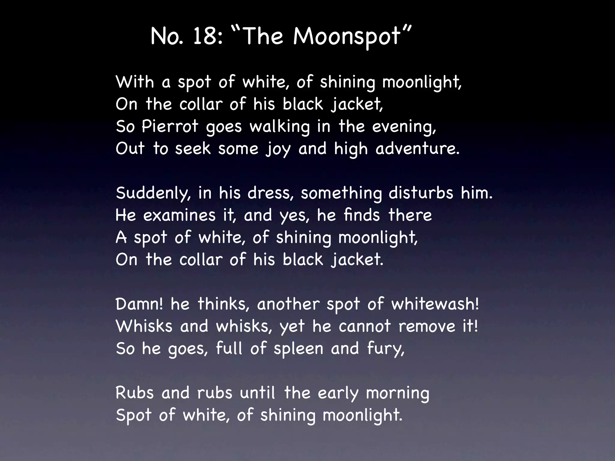 No. 18: “The Moonspot”
With a spot of white, of shining moonlight,
On the collar of his black jacket,
So Pierrot goes walking in the evening,
Out to seek some joy and high adventure.

Suddenly, in his dress, something disturbs him.
He examines it, and yes, he ﬁnds there
A spot of white, of shining moonlight,
On the collar of his black jacket.

Damn! he thinks, another spot of whitewash!
Whisks and whisks, yet he cannot remove it!
So he goes, full of spleen and fury,

Rubs and rubs until the early morning
Spot of white, of shining moonlight.
 