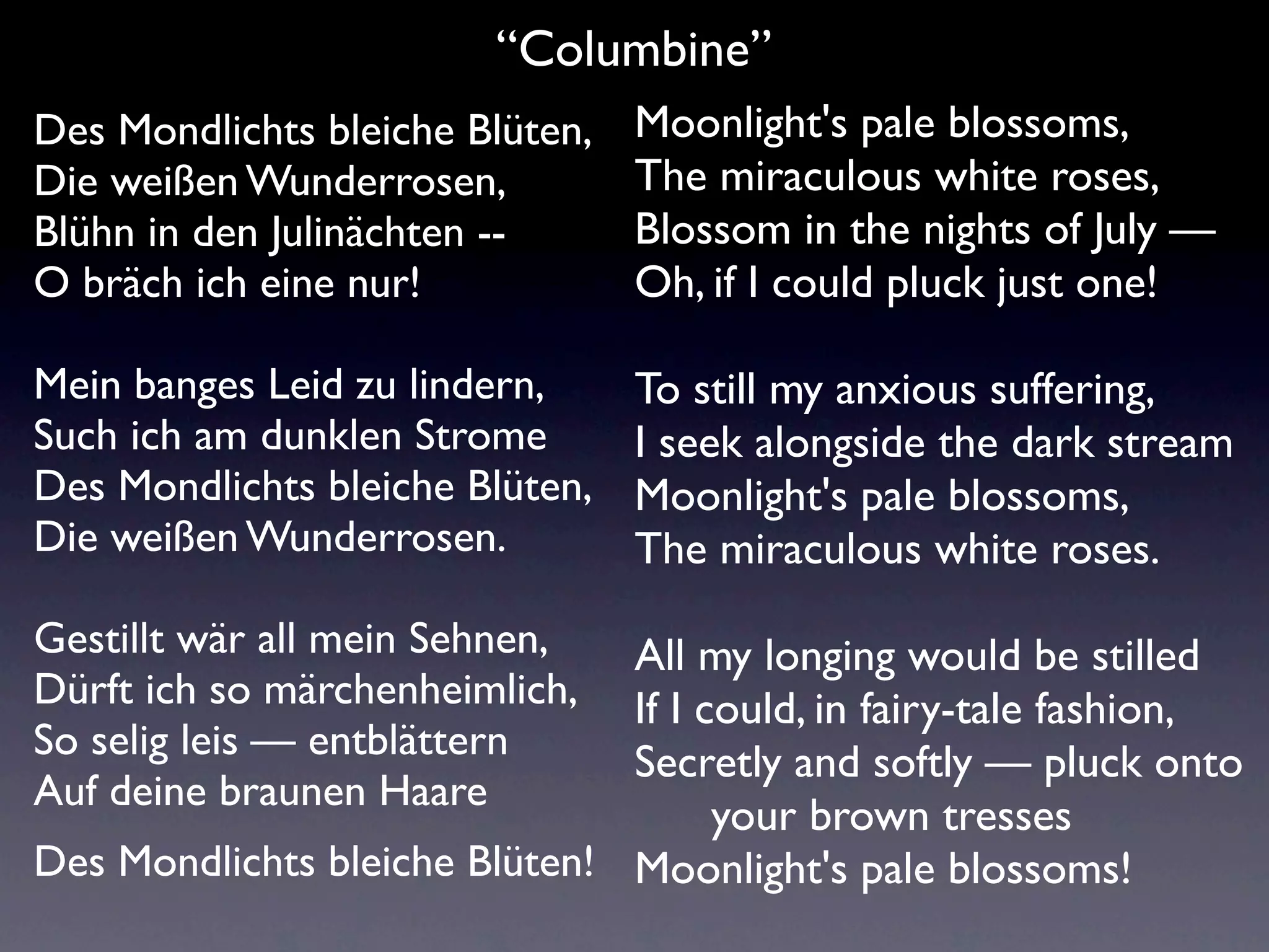 “Columbine”
Des Mondlichts bleiche Blüten,   Moonlight's pale blossoms,
Die weißen Wunderrosen,          The miraculous white roses,
Blühn in den Julinächten --      Blossom in the nights of July —
O bräch ich eine nur!            Oh, if I could pluck just one!

Mein banges Leid zu lindern,     To still my anxious suffering,
Such ich am dunklen Strome       I seek alongside the dark stream
Des Mondlichts bleiche Blüten,   Moonlight's pale blossoms,
Die weißen Wunderrosen.          The miraculous white roses.
Gestillt wär all mein Sehnen,  All my longing would be stilled
Dürft ich so märchenheimlich,  If I could, in fairy-tale fashion,
So selig leis — entblättern    Secretly and softly — pluck onto
Auf deine braunen Haare
                                     your brown tresses
Des Mondlichts bleiche Blüten! Moonlight's pale blossoms!
 