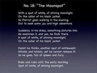 No. 18: “The Moonspot”
With a spot of white, of shining moonlight,
On the collar of his black jacket,
So Pierrot goes walking in the evening,
Out to seek some joy and high adventure.

Suddenly, in his dress, something disturbs him.
He examines it, and yes, he ﬁnds there
A spot of white, of shining moonlight,
On the collar of his black jacket.

Damn! he thinks, another spot of whitewash!
Whisks and whisks, yet he cannot remove it!
So he goes, full of spleen and fury,

Rubs and rubs until the early morning
Spot of white, of shining moonlight.
 