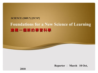 Foundations for a New Science of Learning 建構一個新的學習科學 Reporter ： March  10 Oct, 2010 SCIENCE (2009.7) [29.747] 