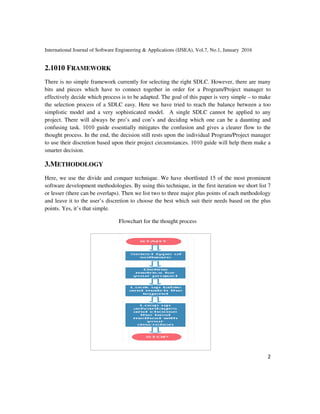 International Journal of Software Engineering &
2.1010 FRAMEWORK
There is no simple framework currently for selecting the right SDLC. However, there are many
bits and pieces which have to connect together in order for a Program/Project manager to
effectively decide which process is to be adapted. The goal of this paper is
the selection process of a SDLC easy. Here we have tried to reach the balance between a too
simplistic model and a very sophisticated model. A single SDLC cannot be applied to any
project. There will always be pro’s and con’s and dec
confusing task. 1010 guide essentially mitigates the confusion and gives a clearer flow to the
thought process. In the end, the decision still rests upon the individual Program/Project manager
to use their discretion based upon their project circumstances. 1010 guide will help them make a
smarter decision.
3.METHODOLOGY
Here, we use the divide and conquer technique. We have shortlisted 15 of the most prominent
software development methodologies. By using this techniqu
or lesser (there can be overlaps). Then we list two to three major plus points of each methodology
and leave it to the user’s discretion to choose the best which suit their needs based on the plus
points. Yes, it’s that simple.
Flowchart for the thought process
International Journal of Software Engineering & Applications (IJSEA), Vol.7, No.1, January
There is no simple framework currently for selecting the right SDLC. However, there are many
and pieces which have to connect together in order for a Program/Project manager to
effectively decide which process is to be adapted. The goal of this paper is very simple
the selection process of a SDLC easy. Here we have tried to reach the balance between a too
simplistic model and a very sophisticated model. A single SDLC cannot be applied to any
project. There will always be pro’s and con’s and deciding which one can be a daunting and
confusing task. 1010 guide essentially mitigates the confusion and gives a clearer flow to the
thought process. In the end, the decision still rests upon the individual Program/Project manager
ased upon their project circumstances. 1010 guide will help them make a
Here, we use the divide and conquer technique. We have shortlisted 15 of the most prominent
software development methodologies. By using this technique, in the first iteration we short list 7
or lesser (there can be overlaps). Then we list two to three major plus points of each methodology
and leave it to the user’s discretion to choose the best which suit their needs based on the plus
Flowchart for the thought process
2016
2
There is no simple framework currently for selecting the right SDLC. However, there are many
and pieces which have to connect together in order for a Program/Project manager to
very simple – to make
the selection process of a SDLC easy. Here we have tried to reach the balance between a too
simplistic model and a very sophisticated model. A single SDLC cannot be applied to any
iding which one can be a daunting and
confusing task. 1010 guide essentially mitigates the confusion and gives a clearer flow to the
thought process. In the end, the decision still rests upon the individual Program/Project manager
ased upon their project circumstances. 1010 guide will help them make a
Here, we use the divide and conquer technique. We have shortlisted 15 of the most prominent
e, in the first iteration we short list 7
or lesser (there can be overlaps). Then we list two to three major plus points of each methodology
and leave it to the user’s discretion to choose the best which suit their needs based on the plus
 