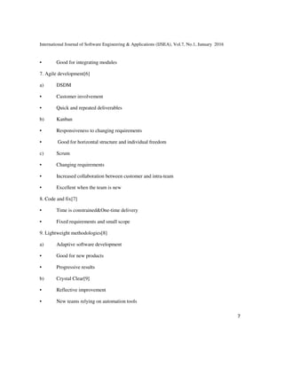 International Journal of Software Engineering & Applications (IJSEA), Vol.7, No.1, January 2016
7
• Good for integrating modules
7. Agile development[6]
a) DSDM
• Customer involvement
• Quick and repeated deliverables
b) Kanban
• Responsiveness to changing requirements
• Good for horizontal structure and individual freedom
c) Scrum
• Changing requirements
• Increased collaboration between customer and intra-team
• Excellent when the team is new
8. Code and fix[7]
• Time is constrained&One-time delivery
• Fixed requirements and small scope
9. Lightweight methodologies[8]
a) Adaptive software development
• Good for new products
• Progressive results
b) Crystal Clear[9]
• Reflective improvement
• New teams relying on automation tools
 
