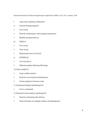 International Journal of Software Engineering & Applications (IJSEA), Vol.7, No.1, January 2016
8
• Large teams requiring collaboration
c) Extreme Programming[10]
• Cost saving
• Good for small projects with changing requirements
• Reliable and quick delivery
d) FDD[11]
• Cost saving
• Time saving
• Requirements have to be fixed
e) ICONIX[12]
• Use Case driven
• Different modules following OO design
10. Chaos model[13]
• Large complex projects
• Good for recovering from failed projects
• Creates progressive business value
11. Incremental funding methodology[14]
• Cost is constrained.
12. Structured system analysis and design[15]
• Good for maintaining after delivery
• Good if the there are multiple modules with dependencies
 