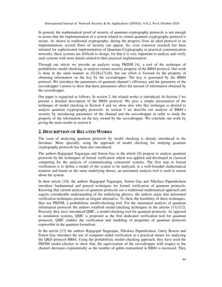 International Journal of Network Security & Its Applications (IJNSA), Vol.2, No.4, October 2010
44
In general, the mathematical proof of security of quantum cryptography protocols is not enough
to assure that the implementation of a system related to certain quantum cryptography protocol is
secure. As shown in traditional cryptography, during the progress from an ideal protocol to an
implementation, several flaws of security can appear. So, even extensive research has been
initiated for sophisticated implementation of Quantum Cryptography in practical communication
networks, these systems are difficult to design; for that it is very important to analyze and verify
such systems with more details related to their practical implementation.
Through our article we provide an analysis using PRISM [4], a tool of the technique of
probabilistic model checking, to analyze certain security property of the BB84 protocol. Our work
is done in the same manner as [5]-[6]-[7]-[8], but our effort is focused on the property of
obtaining information on the key by the eavesdropper. The key is generated by the BB84
protocol. We introduce the parameters of quantum channel’s efficiency and the parameter of the
eavesdropper’s power to show that these parameters affect the amount of information obtained by
the eavesdropper.
Our paper is organized as follows. In section 2, the related works is introduced. In Section 3 we
present a detailed description of the BB84 protocol. We give a simple presentation of the
technique of model checking in Section 4 and we show also why this technique is desired to
analyze quantum cryptography protocols. In section 5 we describe our analysis of BB84’s
security by introducing parameters of the channel and the eavesdropper in order to study the
property of the information on the key owned by the eavesdropper. We conclude our work by
giving the main results in section 6.
2. DESCRIPTION OF RELATED WORKS
The issue of analyzing quantum protocols by model checking is already introduced in the
literature. More specially, using the approach of model checking for studying quantum
cryptography protocols has been also introduced.
The authors Rajagopal Nagarajan and Simon Gay in the article [9] propose to analyze quantum
protocols by the techniques of formal verification which was applied and developed in classical
computing for the analysis of communicating concurrent systems. The first step in formal
verification is to define a model of the system to be analyzed, in a well-founded mathematical
notation and based on the same underlying theory, an automated analysis tool is used to reason
about the system.
In their article [10], the authors Rajagopal Nagarajan, Simon Gay and Nikolaos Papanikolaou
introduce fundamental and general techniques for formal verification of quantum protocols.
Knowing that current analyses of quantum protocols use a traditional mathematical approach and
require considerable understanding of the underlying physics, the authors argue that automated
verification techniques present an elegant alternative. To show the feasibility of these techniques,
they use PRISM, a probabilistic model-checking tool. For the automated analysis of quantum
information protocols the authors establish model-checking techniques in the articles [11]-[12].
Precisely they have introduced QMC, a model-checking tool for quantum protocols. As opposed
to simulation systems, QMC is proposed as the first dedicated verification tool for quantum
protocols. QMC enables the verification and modeling of properties of quantum protocols
expressible in the quantum formalism.
In the article [13] the authors Rajagopal Nagarajan, Nikolaos Papanikolaou, Garry Bowen and
Simon Gay introduce the use of computer–aided verification as a practical means for analyzing
the QKD protocol BB84. Using the probabilistic model–checking approach, they have used the
PRISM model–checker to show that, the equivocation of the eavesdropper with respect to the
channel decreases exponentially as the number of qubits transmitted in BB84 is increased. They
 