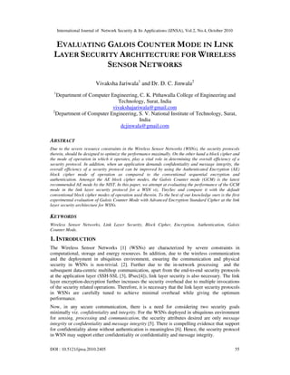 International Journal of Network Security & Its Applications (IJNSA), Vol.2, No.4, October 2010
DOI : 10.5121/ijnsa.2010.2405 55
EVALUATING GALOIS COUNTER MODE IN LINK
LAYER SECURITY ARCHITECTURE FOR WIRELESS
SENSOR NETWORKS
Vivaksha Jariwala1
and Dr. D. C. Jinwala2
1
Department of Computer Engineering, C. K. Pithawalla College of Engineering and
Technology, Surat, India
vivakshajariwala@gmail.com
2
Department of Computer Engineering, S. V. National Institute of Technology, Surat,
India
dcjinwala@gmail.com
ABSTRACT
Due to the severe resource constraints in the Wireless Sensor Networks (WSNs), the security protocols
therein, should be designed to optimize the performance maximally. On the other hand a block cipher and
the mode of operation in which it operates, play a vital role in determining the overall efficiency of a
security protocol. In addition, when an application demands confidentiality and message integrity, the
overall efficiency of a security protocol can be improved by using the Authenticated Encryption (AE)
block cipher mode of operation as compared to the conventional sequential encryption and
authentication. Amongst the AE block cipher modes, the Galois Counter mode (GCM) is the latest
recommended AE mode by the NIST. In this paper, we attempt at evaluating the performance of the GCM
mode in the link layer security protocol for a WSN viz. TinySec and compare it with the default
conventional block cipher modes of operation used therein. To the best of our knowledge ours is the first
experimental evaluation of Galois Counter Mode with Advanced Encryption Standard Cipher at the link
layer security architecture for WSNs.
KEYWORDS
Wireless Sensor Networks, Link Layer Security, Block Cipher, Encryption, Authentication, Galois
Counter Mode.
1. INTRODUCTION
The Wireless Sensor Networks [1] (WSNs) are characterized by severe constraints in
computational, storage and energy resources. In addition, due to the wireless communication
and the deployment in ubiquitous environment, ensuring the communication and physical
security in WSNs is non-trivial. [2]. Further due to the in-network processing and the
subsequent data-centric multihop communication, apart from the end-to-end security protocols
at the application layer (SSH-SSL [3], IPsec[4]), link layer security is also necessary. The link
layer encryption-decryption further increases the security overhead due to multiple invocations
of the security related operations. Therefore, it is necessary that the link layer security protocols
in WSNs are carefully tuned to achieve minimal overhead while giving the optimum
performance.
Now, in any secure communication, there is a need for considering two security goals
minimally viz. confidentiality and integrity. For the WSNs deployed in ubiquitous environment
for sensing, processing and communication, the security attributes desired are only message
integrity or confidentiality and message integrity [5]. There is compelling evidence that support
for confidentiality alone without authentication is meaningless [6]. Hence, the security protocol
in WSN may support either confidentiality or confidentiality and message integrity.
 