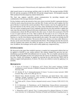 International Journal of Network Security & Its Applications (IJNSA), Vol.2, No.4, October 2010
76
other trusted sensors in one message and then sends it to the B.S. The message includes CH ID,
B.S. ID, and the encryption of CH ID, B.S. ID and the merged reports. All encrypted using the
MAC produced from the unique key shared with the B.S.
The final step supports node-B.S. secure communication by providing integrity and
confidentiality of the messages between CH and B.S.
For key freshness and for the network to have new sensors involved, the B.S. regenerates the keys
in the key pools using the previous keys and their IDs. It takes each key and it updates the first
part of the key to represent the current generation. Then it creates a new key by applying the one
way hash function on the old key using one of the values distributed previously on the sensors.
The new sensors assigned group of keys randomly from the new key pool and then it applies the
same steps like previously discussed with minor modifications. Sensor, who receives a request for
communication, checks the IDs provided by the other sensor. It checks the second part of the ID
to see if it mach with the one it has. Then it checks the first part to see if it is from the same
generation. If it is from new generation, then the sensor calculates the new key using the one way
function (i.e. the ID of the function used provided by the sender). The sender also includes the ID
of the value used in key calculation. The receiver then stores the key in its keys table. Moreover,
this key can be used in the future communication like before. This technique provides the network
with key freshness that reduces the ability for attacker to trace the old keys for long period of
time. In addition, this technique can be used to safely update any compromised key.
6 CONCLUSIONS
We discussed in this paper three methods represent a complete key management solution that can
be applied to LEACH, or any similar protocol. Our solution adopted the pair-wise key pre-
distribution to provide WSN with different level of security. The use of public and private keys
provides WSN with higher security level and provides the sensors an alternative way to exchange
new keys. Finally, the technique we applied on renewing the key pool provides WSN with an
ability to support multi-generations of sensors. We shows our solution in action by applying it on
LEACH.
REFERENCES
1- D. Estrin, R. Govindan, J. S. Heidemann, and S. Kumar. Next century challenges: Scalable
coordination in sensor networks. In Mobile Computing and Networking, pages 263.270, Seattle,
WA USA, 1999.
2- I.F. Akyildiz, W. Su, Y. Sankarasubramaniam, E. Cayirci, “A survey on sensor networks”, IEEE
Commun. Mag. vol.40 , No.8, 2002 ,pp.102–114.
3- Deborah Estrin, Ramesh Govindan, John S. Heidemann, and Satish Kumar. Next century
challenges: Scalable coordination in sensor networks. In Mobile Computing and Networking,
pages 263–270, Seattle, WA USA, 1999.
4- G. J. Pottie and W. J. Kaiser. Wireless integrated network sensors. Commun. ACM, 43(5):51–58,
2000.
5- W. R. Heinzelman, A. Chandrakasan, and H. Balakrishnan. Energy-efficient communication
protocol for wireless microsensor networks. In IEEE Hawaii Int. Conf. on System Sciences, pages
4–7, january 2000.
6- A. Manjeshwar and D. Agrawal. Teen: A routing protocol for enhanced effeciency in wireless
sensor networks. In 1st International Workshop on Parallel and Distributed Computing Issues in
 