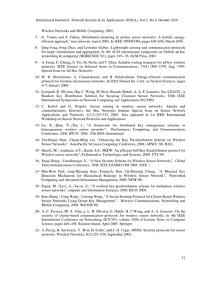 International Journal of Network Security & Its Applications (IJNSA), Vol.2, No.4, October 2010
77
Wireless Networks and Mobile Computing, 2001.
7- O. Younis and S. Fahmy. Distributed clustering in ad-hoc sensor networks: A hybrid, energy-
efficient approach,” ieee infocom, march 2004. In IEEE INFOCOM, pages 629–640, March 2004.
8- Qing Fang, Feng Zhao, and Leonidas Guibas. Lightweight sensing and communication protocols
for target enumeration and aggregation. In 4th ACM international symposium on Mobile ad hoc
networking & computing (MOBICHOC´03), pages 165– 76. ACM Press, 2003.
9- A. Iwata, C. Chiang, G. Pei, M. Gerla, and T. Chen. Scalable routing strategies for ad-hoc wireless
networks. IEEE Journal on Selected Areas in Communications, 17(8):1369–1379, Aug. 1999.
Special Issue on Ad-Hoc Networks.
10- W. R. Heinzelman, A. Chandrakasan, and H. Balakrishnan. Energy-efficient communication
protocol for wireless microsensor networks. In IEEE Hawaii Int. Conf. on System Sciences, pages
4–7, January 2000.
11- Leonardo B. Oliveira, Hao C. Wong, M. Bern, Ricardo Dahab, A. A. F. Loureiro. Sec-LEACH - A
Random Key Distribution Solution for Securing Clustered Sensor Networks. Fifth IEEE
International Symposium on Network Computing and Applications (NCA'06)
12- C. Karlof and D. Wagner. Secure routing in wireless sensor networks: Attacks and
countermeasures. Elsevier.s Ad- Hoc Networks Journal, Special Issue on Sensor Network
Applications and Protocols, 1(2.3):293.315, 2003. Also appeared in 1st IEEE International
Workshop on Sensor Network Protocols and Applications.
13- Lu, K. ; Qian, Y. ; Hu, J., “A framework for distributed key management schemes in
heterogeneous wireless sensor networks”, Performance, Computing, and Communications
Conference, 2006. IPCCC 2006. 25th IEEE International
14- Tzu-Hsuan Shan ; Chuan-Ming Liu, “Enhancing the Key Pre-distribution Scheme on Wireless
Sensor Networks”, Asia-Pacific Services Computing Conference, 2008. APSCC '08. IEEE.
15- Sharifi, M. ; Ardakani, S.P. ; Kashi, S.S., SKEW: An efficient Self Key Establishment protocol for
Wireless sensor networks”, Collaborative Technologies and Systems, 2009. CTS '09.
16- Junqi Zhang ; Varadharajan, V., “A New Security Scheme for Wireless Sensor Networks”, Global
Telecommunications Conference, 2008. IEEE GLOBECOM 2008. IEEE “,
17- Min-Woo Park ; Jong-Myoung Kim ; Young-Ju Han ; Tai-Myoung Chung, “A Misused Key
Detection Mechanism for Hierarchical Routings in Wireless Sensor Network”, Networked
Computing and Advanced Information Management, 2008. NCM '08.
18- Ergun, M. ; Levi, A. ; Savas, E., “A resilient key predistribution scheme for multiphase wireless
sensor networks”, omputer and Information Sciences, 2009. ISCIS 2009.
19- Kun Zhang ; Cong Wang ; Cuirong Wang, “A Secure Routing Protocol for Cluster-Based Wireless
Sensor Networks Using Group Key Management”, Wireless Communications, Networking and
Mobile Computing, 2008. WiCOM '08.
20- A. C. Ferreira, M. A. Vilac¸a, L. B. Oliveira, E. Habib, H. C.Wong, and A. A. Loureiro. On the
security of cluster-based communication protocols for wireless sensor networks. In 4th IEEE
International Conference on Networking (ICN’05), volume 3420 of Lecture Notes in Computer
Science, pages 449–458, Reunion Island, April 2005. Springer.
21- A. Perrig, R. Szewczyk, V. Wen, D. Culler, and J. D. Tygar. SPINS: Security protocols for sensor
networks. Wireless Networks, 8(5):521–534, September 2002.
 