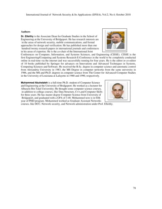 International Journal of Network Security & Its Applications (IJNSA), Vol.2, No.4, October 2010
78
Authors
Dr. Elleithy is the Associate Dean for Graduate Studies in the School of
Engineering at the University of Bridgeport. He has research interests are
in the areas of network security, mobile communications, and formal
approaches for design and verification. He has published more than one
hundred twenty research papers in international journals and conferences
in his areas of expertise. He is the co-chair of the International Joint
Conferences on Computer, Information, and Systems Sciences, and Engineering (CISSE). CISSE is the
first Engineering/Computing and Systems Research E-Conference in the world to be completely conducted
online in real-time via the internet and was successfully running for four years. He is the editor or co-editor
of 10 books published by Springer for advances on Innovations and Advanced Techniques in Systems,
Computing Sciences and Software. He received the B.Sc. degree in computer science and automatic control
from Alexandria University in 1983, the MS Degree in computer networks from the same university in
1986, and the MS and Ph.D. degrees in computer science from The Center for Advanced Computer Studies
in the University of Louisiana at Lafayette in 1988 and 1990, respectively.
Mohammed Abuhelaleh is a full-time Ph.D. student of Computer Science
and Engineering at the University of Bridgeport. He worked as a lecturer for
Alhusein Bin Talal Universtity; He thought some computer science courses,
in addition to college courses, like Data Structure, C++,and Computer Skills
for three years. He has master degree Computer Science from University of
Bridgeport, and graduated with a GPA of 3.48. Mohammed now is in fifth
year of PHD program. Mohammed worked as Graduate Assistant Networks
courses, like DCC, Network security, and Network administration under Prof. Elleithy.
 