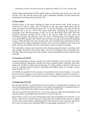 International Journal of Network Security & Its Applications (IJNSA), Vol.2, No.4, October 2010
69
rotation which concluded that the CHs should change at each round. Each round, a new node will
become a CH. The network chooses CHs using a distributed algorithm and then dynamically
clustering the remaining nodes around CHs [10].
2.1 Description
LEACH consists of two phases implying five steps at each network round. In this section we
summarize the steps for single round. The phases are: the setup phase (initial phase) and the
steady state phase (real transmission phase) [10, 11]. For the setup phase, each node decides the
probability that it can be a CH for the current round while considering the energy and the
knowledge of the desired percentage of CHs. Let us call these Ready Nodes RNs. RNs then
broadcast advertising messages for the whole of the network. When the nodes receive all
advertising messages, the remaining nodes will choose a CH depending on the highest signals
received from RNs and then each of these nodes will send a message to the desired CH requesting
to join it. When the CHs receive the messages, they start to broadcast the confirmation for these
accepted nodes by sending confirmation messages with a time slot schedule for each node in the
group. This time slot informs each node in that group on time to transmit its messages.
The second phase concerns the transmission of the real data among the network. According to the
time schedule provided by CHs to other nodes, each will start sending its data to the proper CHs.
CHs then collect the messages from their members, analyze and handle them, then send the results
to the BS.
2.2 Security in LEACH
Jamming and spoofing are kinds of attacks that could be harmful to sensor networks. The nature
of Cluster Hierarchy distribution networks may lead to harmful attacks, especially when these
attacks rely on CHs for sending and receiving data. If a hacker decides to become a CH, this can
result in a disrupted network. Selective forwarding and sinkhole attacks are examples of these
kinds of attacks [11, 12].
In LEACH, the possibility for the network to be attacked by these kinds of attack is very small,
because CHs are changing in each round of communication, making it hard for the intruders to
know the expected CHs for each round so that they can disrupt the critical points of the network
[10].
2.3 Improving LEACH
By analyzing LEACH, we can determine the critical points of communication, and then we can
focus on providing more efficient security at those points. One approach is to determine CHs in a
way that it will be hard for the intruder to guess which nodes will be CHs.
The easiest, and the most efficient way, is to prevent suspicious nodes from participating in the
network, and this step should be taken at the time of network setup [11].
By providing a secure way to prevent illegitimate nodes from participating in the network, we can
achieve a good level of security and we can reduce the future workload of the network to support
security. Some studies propose controlling access to the network for sensor networks, and most of
these works are based on key distribution (KD) for cryptographic mechanisms (11, 13-19).
 