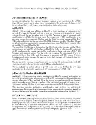 International Journal of Network Security & Its Applications (IJNSA), Vol.2, No.4, October 2010
70
3 CURRENT RESEARCHES ON LEACH
As we mentioned earlier, there are many techniques proposed as new modifications for LEACH
to provide more security and to reduce energy consumption. In this section we will discuss two of
these works and then we will propose some modifications for these two works.
3.1 SLEACH
SLEACH [20] proposed some additions to LEACH so that it can improve protection for the
network. It is suggested that each node has to have two symmetric keys: a pairwise key shared
with the BS and the last key chain held by the BS. According to that, it suggested small
modifications to LEACH. For the setup phase, the message sent by RNs should consist of an
encrypted message that contains the ID of the node that should receive the message and the ID of
CH itself as a plain text, and the encryption (ID of CH, the counter shred by CH and the BS, and
the advertisement message) using the message authentication code (MAC) that is produced using
the shred key between CH and the BS.
The nodes hold CHs IDs, and at the same time the BS will analyze the messages sent by CHs to
authorize them. Any valid CH will then have its ID added to the list of valid nodes IDs. After that,
the BS broadcasts the list with the encrypted list for all nodes in the network using µTESLA [21]
broadcast authentication scheme. Now the nodes can recognize the authenticated RNs to be
connected with, so these nodes send their requests to participate with CHs groups. CHs then
broadcasts confirmation messages for approved nodes. Each message will contain the time slot
schedule for each node.
We can see in this proposed protocol that it does not provide full authentication for node-CH
where the messages to be sent from the nodes to CH are not authenticated.
Oliveria et.al propose another solution to provide some ways to pre-distribute the keys using
random key pre-distribution for securing node-CH communication in LEACH [11].
3.2 Sec-LEACH- Random KD to LEACH
Sec-LEACH [11] proposes some creative modifications to LEACH protocol. It shows how to
invest the key pre-distribution scheme to secure node-to-CH communications. The main idea is to
generate a large pool of keys and their IDs at the time the network is deployed, and then each
node is assigned a group of these keys randomly. Also each node is assigned with a pair-wise key
which shares with the BS; these keys are used during node-node and node-B.S. communications.
This algorithm provides authenticity, confidentiality, and freshness for node-to-node
communication. The security level is not impacted by the number of nodes; actually it depends on
the size of the key group assigned for each node according to the total size of the key pool [11].
4 NEW KEY MANAGEMENT
In this section first we briefly discuss the main drawbacks of the existing solutions, the whole
architecture of our proposal for key management, and then we discuss each part of it in details.
For this purpose we consider the whole solution as an object and each part of it as method that can
be used individually or with other method in that solution. The main idea here is to break the
whole problem into small problems at the beginning, and at the same time having the ability to
apply different levels of security on the application according to the application needs.
 