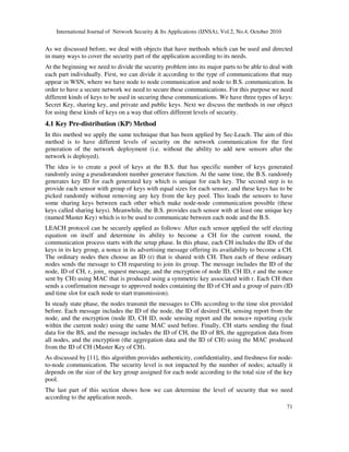 International Journal of Network Security & Its Applications (IJNSA), Vol.2, No.4, October 2010
71
As we discussed before, we deal with objects that have methods which can be used and directed
in many ways to cover the security part of the application according to its needs.
At the beginning we need to divide the security problem into its major parts to be able to deal with
each part individually. First, we can divide it according to the type of communications that may
appear in WSN, where we have node to node communication and node to B.S. communication. In
order to have a secure network we need to secure these communications. For this purpose we need
different kinds of keys to be used in securing these communications. We have three types of keys:
Secret Key, sharing key, and private and public keys. Next we discuss the methods in our object
for using these kinds of keys on a way that offers different levels of security.
4.1 Key Pre-distribution (KP) Method
In this method we apply the same technique that has been applied by Sec-Leach. The aim of this
method is to have different levels of security on the network communication for the first
generation of the network deployment (i.e. without the ability to add new sensors after the
network is deployed).
The idea is to create a pool of keys at the B.S. that has specific number of keys generated
randomly using a pseudorandom number generator function. At the same time, the B.S. randomly
generates key ID for each generated key which is unique for each key. The second step is to
provide each sensor with group of keys with equal sizes for each sensor, and these keys has to be
picked randomly without removing any key from the key pool. This leads the sensors to have
some sharing keys between each other which make node-node communication possible (these
keys called sharing keys). Meanwhile, the B.S. provides each sensor with at least one unique key
(named Master Key) which is to be used to communicate between each node and the B.S.
LEACH protocol can be securely applied as follows: After each sensor applied the self electing
equation on itself and determine its ability to become a CH for the current round, the
communication process starts with the setup phase. In this phase, each CH includes the IDs of the
keys in its key group, a nonce in its advertising message offering its availability to become a CH.
The ordinary nodes then choose an ID (r) that is shared with CH. Then each of these ordinary
nodes sends the message to CH requesting to join its group. The message includes the ID of the
node, ID of CH, r, join_ request message, and the encryption of node ID, CH ID, r and the nonce
sent by CH) using MAC that is produced using a symmetric key associated with r. Each CH then
sends a confirmation message to approved nodes containing the ID of CH and a group of pairs (ID
and time slot for each node to start transmission).
In steady state phase, the nodes transmit the messages to CHs according to the time slot provided
before. Each message includes the ID of the node, the ID of desired CH, sensing report from the
node, and the encryption (node ID, CH ID, node sensing report and the nonce+ reporting cycle
within the current node) using the same MAC used before. Finally, CH starts sending the final
data for the BS, and the message includes the ID of CH, the ID of BS, the aggregation data from
all nodes, and the encryption (the aggregation data and the ID of CH) using the MAC produced
from the ID of CH (Master Key of CH).
As discussed by [11], this algorithm provides authenticity, confidentiality, and freshness for node-
to-node communication. The security level is not impacted by the number of nodes; actually it
depends on the size of the key group assigned for each node according to the total size of the key
pool.
The last part of this section shows how we can determine the level of security that we need
according to the application needs.
 