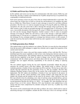 International Journal of Network Security & Its Applications (IJNSA), Vol.2, No.4, October 2010
73
4.2 Public and Private Keys Method
In this method, each sensor use two keys for communication with other sensors, Public key and
Private Key; the idea is similar to the traditional use of public and private keys in asymmetric key
cryptography in traditional networks.
Each sensor generates at least one pair of keys that are related mathematically to each other. The
sensor keeps one of these keys to itself as a private key and broadcasts to its neighbors the other
key as a Public key. When Sensor A wants to send a message to sensor B, it can follow different
procedures. The first one is to send an encrypted message to B using Bs public key (Public-key
encryption). B is the only sensor that is able to decrypt this message using its private key. The
other scenario is that A sends an encrypted message to B, encrypted using A’s Private key. In this
case, a successfully decryption of the message by B, using A’s Public key, guarantees that A is the
one who sent the message (Digital Signature). Another scenario is that A sends an encrypted
message to B using B’s Public key and send as a part of this message a small part which is
encrypted using A’s Private key as a signature of A. Another scenario that can be applied is using
this technique for key exchanges purpose to exchange keys between sensors; in this scenario, A
sends the secret key that need to share with B, this key and a signature of A is encrypted using B’s
Public Key.
4.3 Multi-generations Keys Method
This method relates to the first method in our solution. The idea is to reuse the keys that produced
from the key pool in KD technique to support key refreshes and to support the expansion of the
current sensor network.
For KD method, B.S. creates a key pool that contains numbers of keys with their IDs. The keys
distributed upon the sensors randomly in order to have some sharing keys between sensors to use
during their communications. This technique without any extension does not support the ability to
refresh the keys implicitly in the future. In order to change a key, the B.S. needs to securely
communicate with the related sensors and inform them with the new key/s. Furthermore, this
technique does not support efficiently expandability of the network by adding or replacing
sensors.
The new method suggests having the key pool refreshed occasionally without the need to
announce the existing sensors with these updates. The method works as follows: The B.S.
randomly generates a number of keys and assigns key ID to each key. The key has to start with a
specific flag that represents the first generation of key (i.e. 001 for example). The B.S. then
randomly distributes groups of these keys on the sensors, like in KD method, prior to network
deployment. The B.S. station also distributes a formula of one way function to all sensors. In
addition to that, the B.S. station distributes some random numbers with unique IDs for each
number (the formula and the numbers are the same for all sensors). After a period of time, the
B.S. may refresh its keys by calculating a new value of each key using its related old key, and one
of the numbers that are previously distributed to the sensors. The new ID for the key will be the
second generation flag plus the old key (i.e. 0010… for example). B.S. then distributes the new
group of keys on its new sensors. Moreover, B.S. may broadcasts some updated keys to the
sensors that have been compromised by intruders (using the secret key, or public key of the
specific sensor).
The sensors can be communicated with each other as follows: the sensor, which needs to send an
advertising message to its neighbors, includes the IDs of the keys it has in its message with the
 