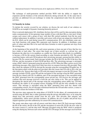 International Journal of Network Security & Its Applications (IJNSA), Vol.2, No.4, October 2010
75
The technique of multi-generation method provides WSN with the ability to support the
expansion and the freshness of the network effectively during network life. At the same time it
provides an additional low-cost technique to isolate the compromised node from the network
activities.
5.1 Security in Action
To declare the security covered by our solution, we discuss the real work of our solution on
LEACH as an example of dynamic clustering hierarchy protocol.
Prior to network deployment, B.S. distributes the keys that will be used for data encryption during
nodes communication. It first generates large number of keys with their IDs as a key pool. It then
assigns each sensor with a group of keys, with their IDs, picked randomly from the key pool
without replacement. In addition, it provides each sensor with at least one unique key shared with
the B.S. which can be used during sensor-B.S. communications. B.S. also distributes some one-
way hash functions with unique ID/s represents each function. In addition, it distributes some
pairs of values and their IDs to be used with these formulas in order to generate new keys from
the existing ones.
At the beginning of the network life, each sensor generates at least one pair of keys that has two
keys relates to each other. The sensor then keeps one of them secretly as a private key, and
broadcasts the other key to its neighbors as a public key. Each sensor then checks its availability
to become a CH for the current round according to some formulas provided by [10]. The actual
round then begins with each CH broadcasts their advertising messages announcing their ability to
become CHs for current round. Each message includes the ID of the CH, the IDs of the keys that
CH has, and the encryption of both CH ID and Keys IDs. The advertising message is encrypted
using a MAC which is generated using the private key of CH. When the Other sensors receive the
advertising messages, they check first if they have keys in common from keys IDs provided. Then
they check the signature of CH by decrypt the message using the corresponding CH public key. If
the decryption match with the plain text provided, then this ensure that CH with its ID is the one
who claim to be. Sensors then reply to CH with join-request messages to join the CH cluster. The
message includes CH ID, sensor ID and the encryption of the message using the MAC generated
from the key shared with CH. In addition, part of the encrypted message is also encrypted using
the MAC generated from the corresponding sensor private key. CH receives the messages and
confirms that each message received is from the one who claims to be. This can be applied by
decrypting the special part of the message using the corresponding sensor public key. CH then
broadcasts the replies to all accepted sensors including CH ID and the time schedule for each
sensor. This message is encrypted using the MAC generated from each key shared with
corresponding sensors. For all messages transferred between the CH and other sensors, a nonce is
included to ensure the freshness of the data.
The previous steps represent the setup phase of LEACH. In this phase, all communications are
secured using the MAC that is either generated using the private and public keys, or by using the
shared keys that previously picked from the key pool. This provides data integrity and
confidentiality, where nonce provides freshness. In addition, the use of public and private keys
(digital signature) provides authenticity for sensor-CH communications.
The steady state phase starts with all sensors send their data to their CH. Each message includes
the ID of the sensor, the ID of the CH, and the encryption of sensor ID, Ch ID, the new value of
the nonce (nonce+1), and the data itself. Message encrypted using the MAC which is produced
using the sharing key between each sensor and the CH. CH merges all the messages received from
 