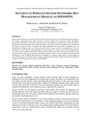 International Journal of Network Security & Its Applications (IJNSA), Vol.2, No.4, October 2010
DOI : 10.5121/ijnsa.2010.2406 67
SECURITY IN WIRELESS SENSOR NETWORKS: KEY
MANAGEMENT MODULE IN SOOAWSN
Mohammed A. Abuhelaleh and Khaled M. Elleithy
School of Engineering
University Of Bridgeport, Bridgeport, CT
{mabuhela, elleithy} @bridgeport.edu
ABSTRACT
Due to high restrictions in wireless sensor networks, where the resources are limited, clustering protocols
for routing organization have been proposed in much research for increasing system throughput,
decreasing system delay and saving energy. Even these algorithms have proposed some levels of security,
but because of their dynamic nature of communication, most of their security solutions are not suitable. In
this paper we focus on how to achieve the highest possible level of security by applying new key
management technique that can be used during wireless sensor networks communications. For our
proposal to be more effective and applicable to a large number of wireless sensor networks applications,
we work on a special kind of architecture that have been proposed to cluster hierarchy of wireless sensor
networks and we pick one of the most interesting protocols that have been proposed for this kind of
architecture, which is LEACH. This proposal is a module of a complete solution that we are developing to
cover all the aspects of wireless sensor networks communication which is labeled Secure Object Oriented
Architecture for Wireless Sensor Networks (SOOAWSN) .
KEYWORDS
LEACH (Low Energy Adaptive Clustering Hierarchy), Sensor Networks, Network Performance,
Routing, Sec-LEACH (Secure LEACH), Network security, Random KD (Key Distribution), Multi-
Generation Keys.
1. INTRODUCTION
There are many advantages of using wireless sensor networks. One of these advantages is
reducing the cost of the applications by having many sensors with little cost communicate with
each other and with the base station providing full network function. At the same time sensor
networks have some special characteristics compared to traditional networks which make it hard
to deal with such kind of networks. The most important property that affects these types of
network is the limitation of the available resources, especially the energy [1].
Sensor networks are self organized networks, which makes them suitable for dangerous and
harmful situations, but at the same time makes them easy targets for attack. For this reason we
should apply some level of security so that it will be difficult to be attacked, especially when they
are used in critical applications [1, 2].
Wireless Sensor Networks (WSNs) [3, 4] are special kinds of Ad hoc networks that became one
of the most interesting areas for researchers to study. Routing techniques are the most important
issues for such kind of network where resources are limited. Cluster-base organization has been
proposed to provide an efficient way to save energy during communication [5-9]. In this kind of
organization, nodes are organized into clusters. Cluster heads (CHs) pass messages between
 