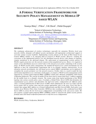 International Journal of Network Security & Its Applications (IJNSA), Vol.2, No.4, October 2010
DOI : 10.5121/ijnsa.2010.2415 194
A FORMAL VERIFICATION FRAMEWORK FOR
SECURITY POLICY MANAGEMENT IN MOBILE IP
BASED WLAN
Soumya Maity1
, P Bera1
, S K Ghosh1
, Pallab Dasgupta2
1
School of Information Technology,
Indian Institute of Technology, Kharagpur, India
soumyam@iitkgp.ac.in, bera.padmalochan@gmail.com,
skg@iitkgp.ac.in
2
Department of Computer Science and Engineering,
Indian Institute of Technology, Kharagpur, India
pallab@cse.iitkgp.ernet.in
ABSTRACT
The continuous advancement of wireless technologies especially for enterprise Wireless local area
networks (LANs), demands well deﬁned security mechanisms with appropriate architectural support to
overcome various security loopholes. Implementing security policies on the basis of Role based Access
Control (RBAC) models is an emerging ﬁeld of research in WLAN security. However, verifying the
correctness of the implemented policies over the distributed network devices with changes in topology,
remains unexplored in the aforesaid domain. The enforcement of organizational security policies in
WLANs require protection over the network resources from unauthorized access. Hence, it is required to
ensure correct distribution of access control rules to the network access points conforming to the security
policy. In WLAN security policy management, the standard IP based access control mechanisms are not
sufficient to meet the organizational requirements due to its dynamic topology characteristics. In an
enterprise network environments, the role-based access control (RBAC) mechanisms can be deployed to
strengthen the security perimeter over the network resources. Further, there is a need to model the time
and location dependent access constraints. In this paper, we propose a WLAN security management system
supported by a formal spatio-temporal RBAC (STRBAC) model and a Boolean satisﬁability (SAT) based
veriﬁcation framework. The concept of mobile IP has been used to ensure ﬁxed layer 3 address mapping
for the mobile hosts in a dynamic scenario. The system stems from logical partitioning of the WLAN
topology into various security policy zones. It includes a Global Policy Server (GPS) that formalises the
organisational access policies and determines the high level policy conﬁgurations for different policy
zones; a Central Authentication & Role Server (CARS) which authenticates the users (or nodes) and the
access points (AP) in various zones and also assigns appropriate roles to the users. Every host has to
register their unique MAC address to a Central Authentication and Role Server(CARS). Each policy zone
consists of an Wireless Policy Zone Controller (WPZCon) that coordinates with a dedicated Local Role
Server (LRS) to extract the low level access conﬁgurations corresponding to the zone access router. We
also propose a formal spatio-temporal RBAC (STRBAC) model to represent the global security policies
formally and a SAT based veriﬁcation framework to verify the access conﬁgurations
KEYWORDS
WLAN, Security Policy, Veriﬁcation, Mobile IP
 