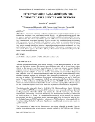 International Journal of Network Security & Its Applications (IJNSA), Vol.2, No.4, October 2010
DOI : 10.5121/ijnsa.2010.2416 213
EFFECTIVE VOICE CALLS ADMISSION FOR
AUTHORIZED USER IN INTER VOIP NETWORK
Subashri T1
, Vaidehi V2
1,2
Department of Electronics, MIT Campus, Anna University, Chennai-44
tsubashri@annauniv.edu1
, vaidehi@annauniv.edu2
ABSTRACT
IP based voice transmission technology is a flexible, simpler and a cost effective implementation of voice
transmission. It provides a real convergence of various networks. This voice transmission technology does
not support a quality that is equivalent to digitized voice, which is available in the existing PSTN networks.
In addition to this, data network vulnerabilities affect the VOIP service causing a drop in the utilization of
voice communication. In this paper, the quality of service for voice calls is ensured with the integration of
CAC mechanism with the bandwidth link utilization which makes an estimation of the demanded
bandwidth. In terms of security, prevention of ARP cache poisoning attack is achieved by use of the signed
MAC address response in local area networks. It makes the network confident that the admitted user is an
authorized user and also it verifies that only the authorized users’ information is exchanged over the local
area network. Also an approach that makes it difficult for the hacker’s to hack the data exchanged over the
quality channel has been proposed.
KEYWORDS
Bandwidth link utilization, CACA, LU-CAC, MAC addresses Hash value.
1. INTRODUCTION
With the growing speed of large scale internet industry it is now possible to transmit all real time
data over the internet protocol. The internet protocol plays a major role in the real time services
offered in the internet world. One such technology is voice over internet protocol. Sending
digitized voice over the internet protocol is an approach to make voice call. VOIP is an attractive
technology and it is adopted in home and business environments, because of their cheaper call
rates compared to the PSTN based fixed networks and it also provides greater flexibility in terms
of added features in addition with the existing voice communication techniques. As the IP based
networks do not have CAC mechanisms the new flow would suffer packet loss and/ or significant
delay. To prevent this, QoS is guaranteed for both new and existing calls by the decision making
process of CAC mechanism, introduced in the IP networks. The PSTN network consists of call
admission control mechanism. If the number of calls exceeds the capacity of the links, the request
for new calls will be rejected while all the other calls in progress continue without any problem.
The admission of a voice call is done by the CACA (Call Admission Control Agent) [1]. But in
the case of IP based VOIP networks, this CAC mechanism is not provided, and hence QoS will
not be guaranteed. The traffic which keeps entering the network even beyond the networks
capacity limit consequently causes both the existing and the new flows to suffer packet loss and
/or significant delay [2]. By the CAC mechanism integrated with the call manager, the rejection
of voice calls and QoS is guaranteed. A very important aspect from the corporate point of view
for the lack of success of VOIP technology is its security. VOIP technology is integrated with the
workplace making the hacker’s job easier if packets are routed through unsecured data packets on
a public network.
The transmissions of speech across data networks are mostly vulnerable to attacks. Thus the
attacker poses a threat to the security services which is available in the VOIP network. Different
 