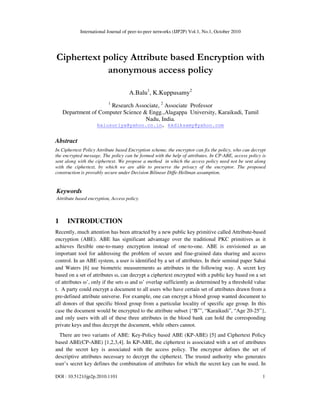 International Journal of peer-to-peer networks (IJP2P) Vol.1, No.1, October 2010
DOI : 10.5121/ijp2p.2010.1101 1
Ciphertext policy Attribute based Encryption with
anonymous access policy
A.Balu1
, K.Kuppusamy2
1
Research Associate, 2
Associate Professor
Department of Computer Science & Engg.,Alagappa University, Karaikudi, Tamil
Nadu, India.
balusuriya@yahoo.co.in, kkdiksamy@yahoo.com
Abstract
In Ciphertext Policy Attribute based Encryption scheme, the encryptor can fix the policy, who can decrypt
the encrypted message. The policy can be formed with the help of attributes. In CP-ABE, access policy is
sent along with the ciphertext. We propose a method in which the access policy need not be sent along
with the ciphertext, by which we are able to preserve the privacy of the encryptor. The proposed
construction is provably secure under Decision Bilinear Diffe-Hellman assumption.
Keywords
Attribute based encryption, Access policy.
1 INTRODUCTION
Recently, much attention has been attracted by a new public key primitive called Attribute-based
encryption (ABE). ABE has significant advantage over the traditional PKC primitives as it
achieves flexible one-to-many encryption instead of one-to-one. ABE is envisioned as an
important tool for addressing the problem of secure and fine-grained data sharing and access
control. In an ABE system, a user is identified by a set of attributes. In their seminal paper Sahai
and Waters [6] use biometric measurements as attributes in the following way. A secret key
based on a set of attributes ω, can decrypt a ciphertext encrypted with a public key based on a set
of attributes ω’, only if the sets ω and ω’ overlap sufficiently as determined by a threshold value
t. A party could encrypt a document to all users who have certain set of attributes drawn from a
pre-defined attribute universe. For example, one can encrypt a blood group wanted document to
all donors of that specific blood group from a particular locality of specific age group. In this
case the document would be encrypted to the attribute subset {“B+
”, “Karaikudi”, “Age 20-25”},
and only users with all of these three attributes in the blood bank can hold the corresponding
private keys and thus decrypt the document, while others cannot.
There are two variants of ABE: Key-Policy based ABE (KP-ABE) [5] and Ciphertext Policy
based ABE(CP-ABE) [1,2,3,4]. In KP-ABE, the ciphertext is associated with a set of attributes
and the secret key is associated with the access policy. The encryptor defines the set of
descriptive attributes necessary to decrypt the ciphertext. The trusted authority who generates
user’s secret key defines the combination of attributes for which the secret key can be used. In
 