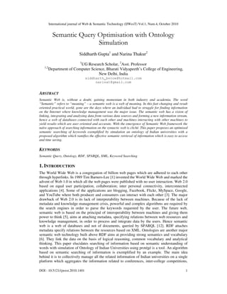 International journal of Web & Semantic Technology (IJWesT) Vol.1, Num.4, October 2010
DOI : 10.5121/ijwest.2010.1401 1
Semantic Query Optimisation with Ontology
Simulation
Siddharth Gupta1
and Narina Thakur2
1
UG Research Scholar, 2
Asst. Professor
1,2
Department of Computer Science, Bharati Vidyapeeth’s College of Engineering,
New Delhi, India
siddharth_bvcoe@hotmail.com
narinat@gmail.com
ABSTRACT
Semantic Web is, without a doubt, gaining momentum in both industry and academia. The word
“Semantic” refers to “meaning” – a semantic web is a web of meaning. In this fast changing and result
oriented practical world, gone are the days where an individual had to struggle for finding information
on the Internet where knowledge management was the major issue. The semantic web has a vision of
linking, integrating and analysing data from various data sources and forming a new information stream,
hence a web of databases connected with each other and machines interacting with other machines to
yield results which are user oriented and accurate. With the emergence of Semantic Web framework the
naïve approach of searching information on the syntactic web is cliché. This paper proposes an optimised
semantic searching of keywords exemplified by simulation an ontology of Indian universities with a
proposed algorithm which ramifies the effective semantic retrieval of information which is easy to access
and time saving.
KEYWORDS
Semantic Query, Ontology, RDF, SPARQL, XML, Keyword Searching
1. INTRODUCTION
The World Wide Web is a congregation of billion web pages which are adhered to each other
through hyperlinks. In 1989 Tim Barners-Lee [1] invented the World Wide Web and marked the
advent of Web 1.0 in which all the web pages were published with no user interaction. Web 2.0
based on equal user participation, collaboration; inter personal connectivity, interconnected
applications [4]. Some of the applications are blogging, Facebook, Flickr, MySpace, Google,
and YouTube where both producer and consumers can interact with each other [3]. The major
drawback of Web 2.0 is its lack of interpretability between machines. Because of the lack of
metadata and knowledge management crisis, powerful and complex algorithms are required by
the search engines in order to parse the keywords requested by the user. The future web,
semantic web is based on the principal of interoperability between machines and giving them
power to think [5], aims at attaching metadata, specifying relations between web resources and
knowledge management, in order to process and integrate data by the users. Hence semantic
web is a web of databases and not of documents, queried by SPARQL [12]. RDF attaches
metadata specify relations between the resources based on XML. Ontologies are another major
semantic web technology built above RDF aims at providing strong semantics and vocabulary
[6]. They link the data on the basis of logical reasoning, common vocabulary and analytical
thinking. This paper elucidates searching of information based on semantic understanding of
words with simulation of Ontology of Indian Universities using protégé is a tool. An algorithm
based on semantic searching of information is exemplified by an example. The main idea
behind it is to collectively manage all the related information of Indian universities on a single
platform which aggregates the information related to conferences, inter-college competitions,
 
