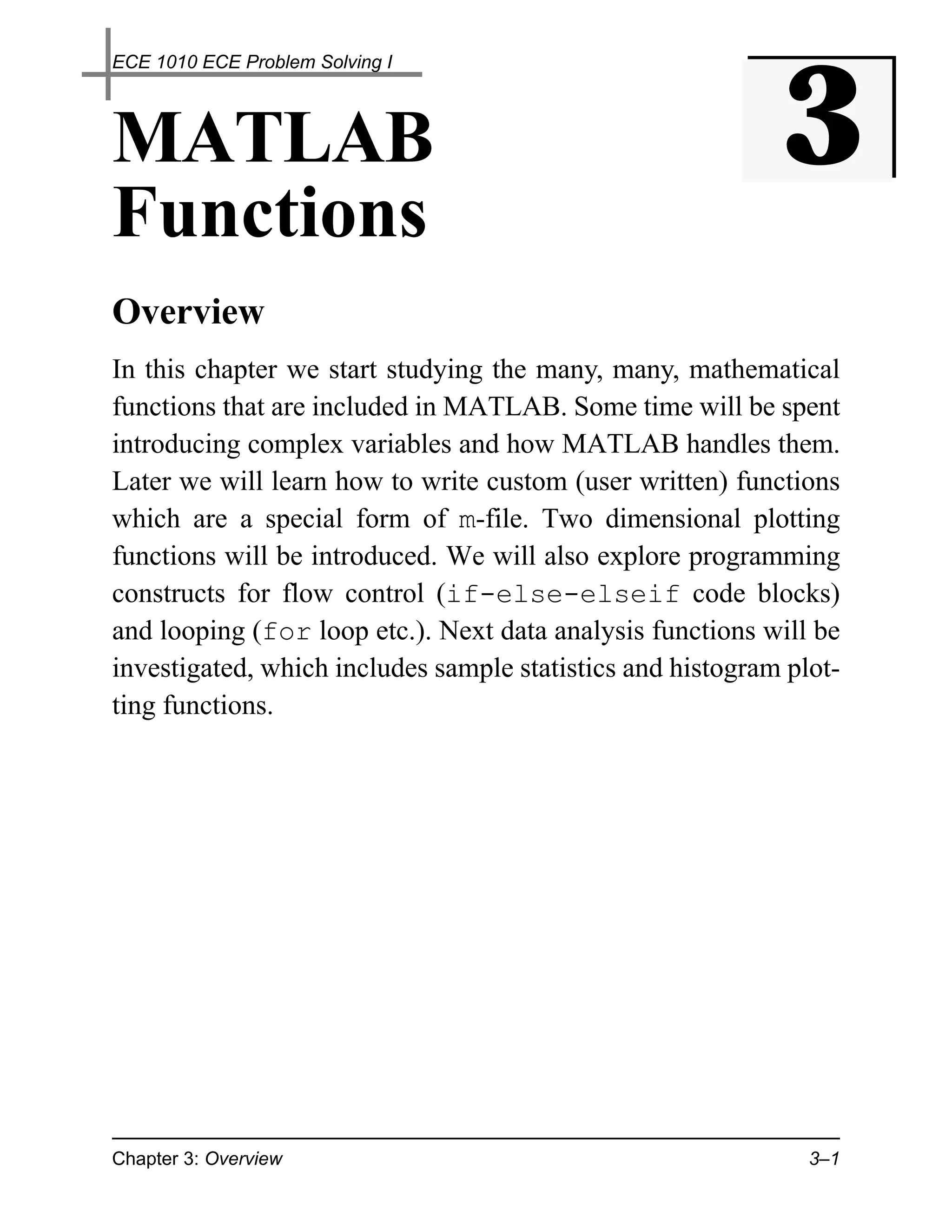 ECE 1010 ECE Problem Solving I




MATLAB                                                      3
Functions
Overview
In this chapter we start studying the many, many, mathematical
functions that are included in MATLAB. Some time will be spent
introducing complex variables and how MATLAB handles them.
Later we will learn how to write custom (user written) functions
which are a special form of m-file. Two dimensional plotting
functions will be introduced. We will also explore programming
constructs for flow control (if-else-elseif code blocks)
and looping (for loop etc.). Next data analysis functions will be
investigated, which includes sample statistics and histogram plot-
ting functions.




Chapter 3: Overview                                            3–1
 