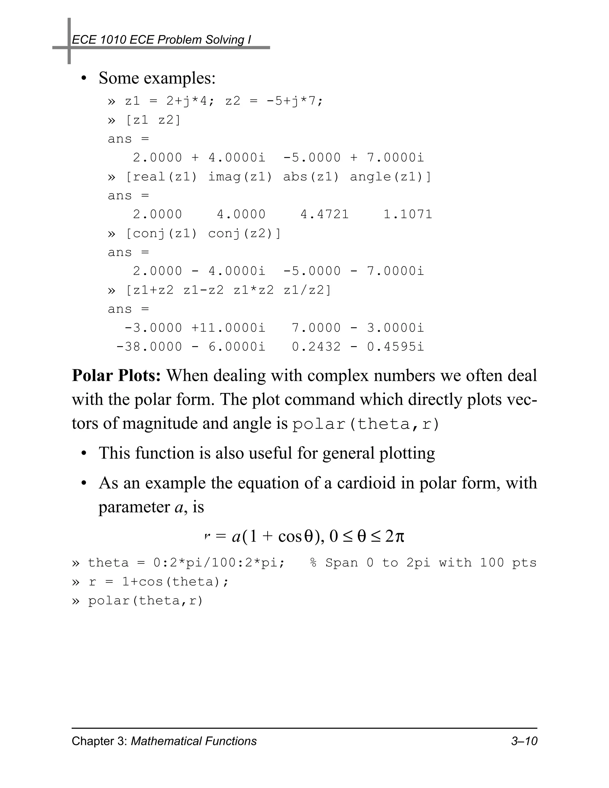 ECE 1010 ECE Problem Solving I


 • Some examples:
      » z1 = 2+j*4; z2 = -5+j*7;
      » [z1 z2]
      ans =
         2.0000 + 4.0000i -5.0000 + 7.0000i
      » [real(z1) imag(z1) abs(z1) angle(z1)]
      ans =
         2.0000    4.0000    4.4721    1.1071
      » [conj(z1) conj(z2)]
      ans =
         2.0000 - 4.0000i -5.0000 - 7.0000i
      » [z1+z2 z1-z2 z1*z2 z1/z2]
      ans =
        -3.0000 +11.0000i   7.0000 - 3.0000i
       -38.0000 - 6.0000i   0.2432 - 0.4595i

Polar Plots: When dealing with complex numbers we often deal
with the polar form. The plot command which directly plots vec-
tors of magnitude and angle is polar(theta,r)
 • This function is also useful for general plotting
 • As an example the equation of a cardioid in polar form, with
   parameter a, is
                       r = a ( 1 + cos θ ), 0 ≤ θ ≤ 2π
» theta = 0:2*pi/100:2*pi;             % Span 0 to 2pi with 100 pts
» r = 1+cos(theta);
» polar(theta,r)




Chapter 3: Mathematical Functions                              3–10
 