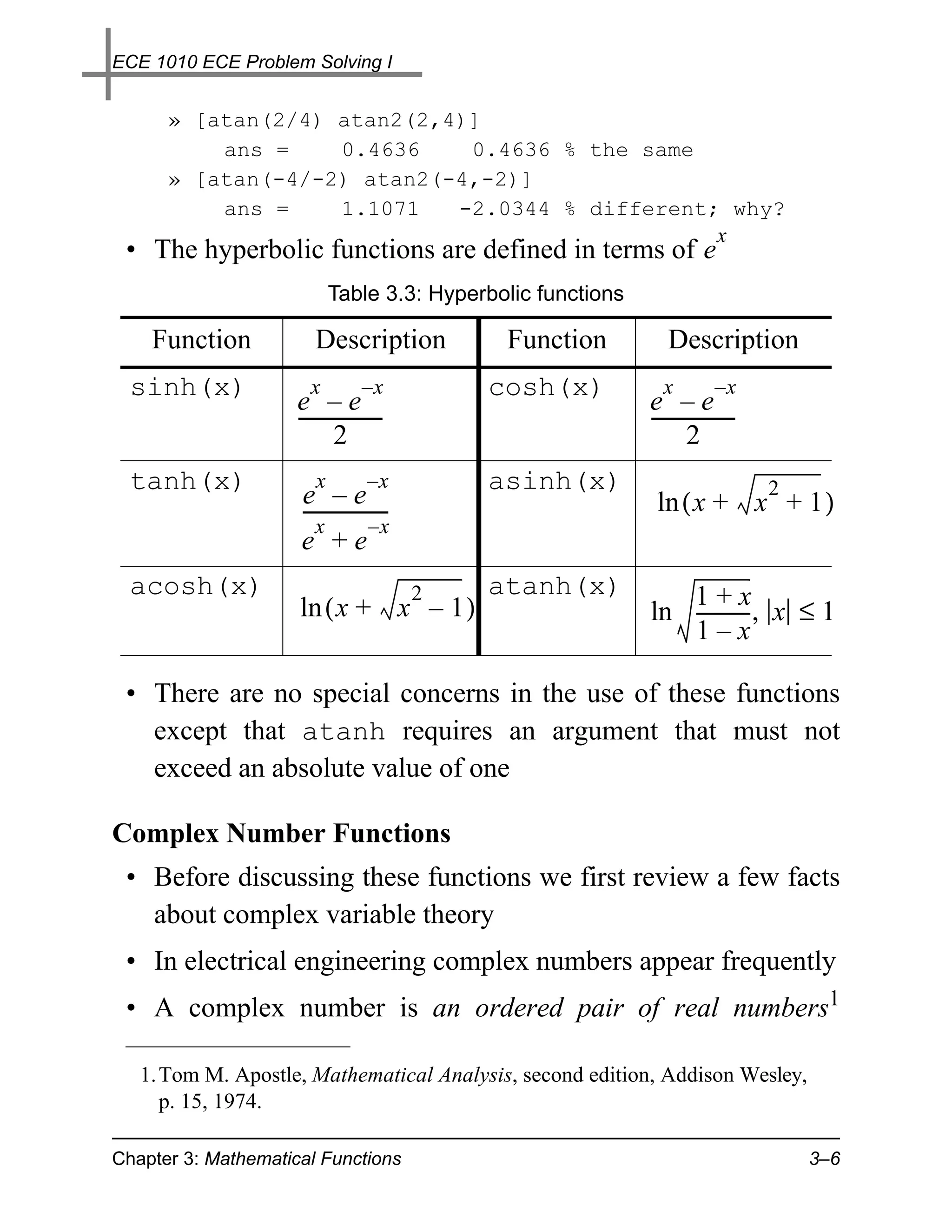 ECE 1010 ECE Problem Solving I


      » [atan(2/4) atan2(2,4)]
          ans =    0.4636    0.4636 % the same
      » [atan(-4/-2) atan2(-4,-2)]
          ans =    1.1071   -2.0344 % different; why?
                                                x
 • The hyperbolic functions are defined in terms of e
                            Table 3.3: Hyperbolic functions

    Function            Description            Function          Description
  sinh(x)              x         –x           cosh(x)           x         –x
                     e –e                                     e –e
                     -----------------
                                     -                        -----------------
                                                                              -
                             2                                        2
  tanh(x)               x         –x          asinh(x)                            2
                     e –e
                     ------------------                        ln ( x + x + 1 )
                        x          –x
                     e +e
  acosh(x)                                2   atanh(x)           1+x
                     ln ( x + x – 1 )                         ln -----------, x ≤ 1
                                                                           -
                                                                 1–x

 • There are no special concerns in the use of these functions
   except that atanh requires an argument that must not
   exceed an absolute value of one

Complex Number Functions
 • Before discussing these functions we first review a few facts
   about complex variable theory
 • In electrical engineering complex numbers appear frequently
 • A complex number is an ordered pair of real numbers1

   1. Tom M. Apostle, Mathematical Analysis, second edition, Addison Wesley,
      p. 15, 1974.

Chapter 3: Mathematical Functions                                                     3–6
 