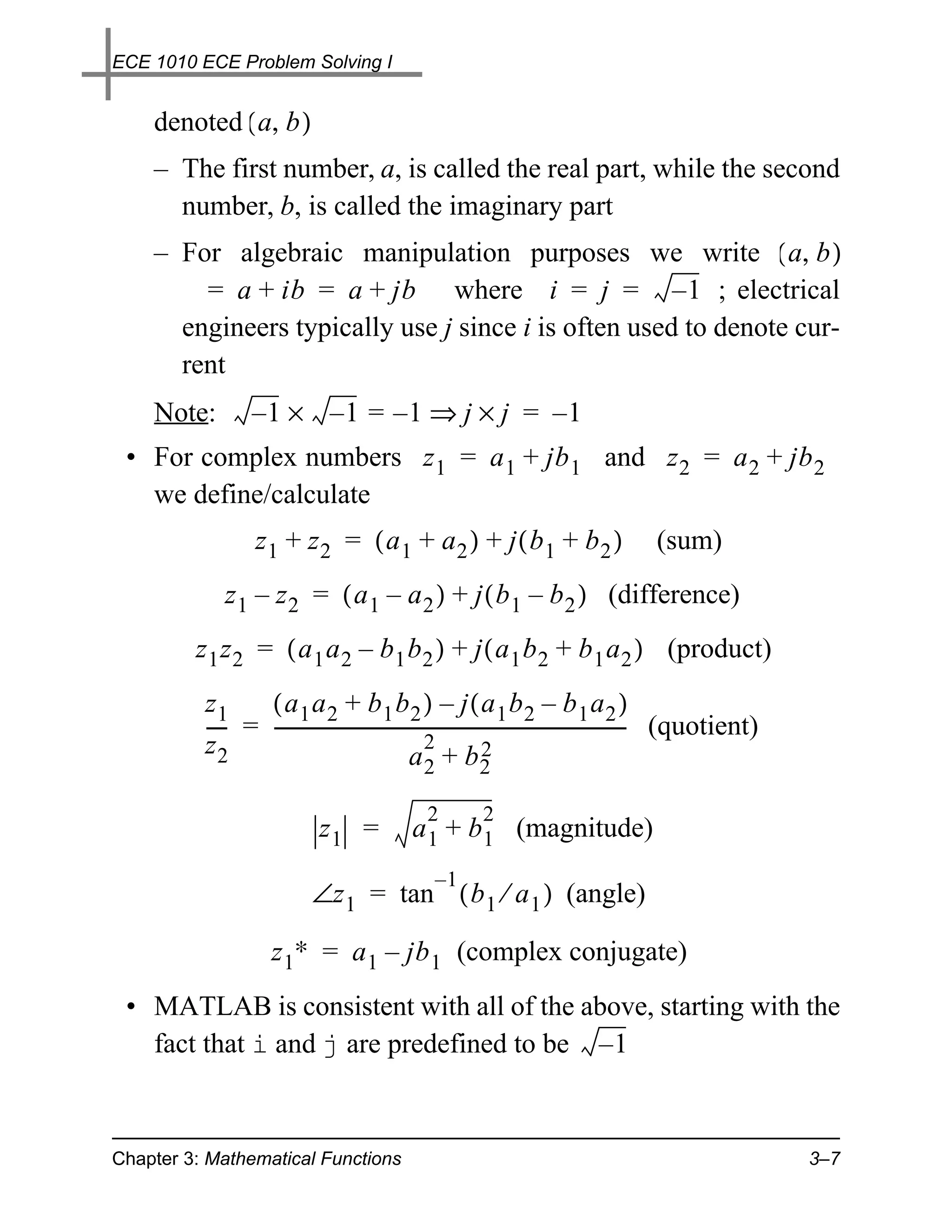 ECE 1010 ECE Problem Solving I


    denoted ( a, b )
    – The first number, a, is called the real part, while the second
      number, b, is called the imaginary part
    – For algebraic manipulation purposes we write ( a, b )
        = a + ib = a + jb where i = j = – 1 ; electrical
      engineers typically use j since i is often used to denote cur-
      rent
    Note:        –1 × –1 = –1 ⇒ j × j = –1
 • For complex numbers z 1 = a 1 + jb 1 and z 2 = a 2 + jb 2
   we define/calculate
                  z1 + z2 = ( a1 + a2 ) + j ( b1 + b2 )                              (sum)
             z 1 – z 2 = ( a 1 – a 2 ) + j ( b 1 – b 2 ) (difference)
         z 1 z 2 = ( a 1 a 2 – b 1 b 2 ) + j ( a 1 b 2 + b 1 a 2 ) (product)
          z1     ( a1 a2 + b1 b2 ) – j ( a1 b2 – b1 a2 )
          ---- = --------------------------------------------------------------------------- (quotient)
                                                                                           -
          z2                                     2            2
                                              a +b
                                              2         2

                                               2        2
                             z1 =           a 1 + b 1 (magnitude)
                                                  –1
                           ∠z 1 = tan ( b 1 ⁄ a 1 ) (angle)

                     z 1∗ = a 1 – jb 1 (complex conjugate)
 • MATLAB is consistent with all of the above, starting with the
   fact that i and j are predefined to be – 1



Chapter 3: Mathematical Functions                                                                         3–7
 