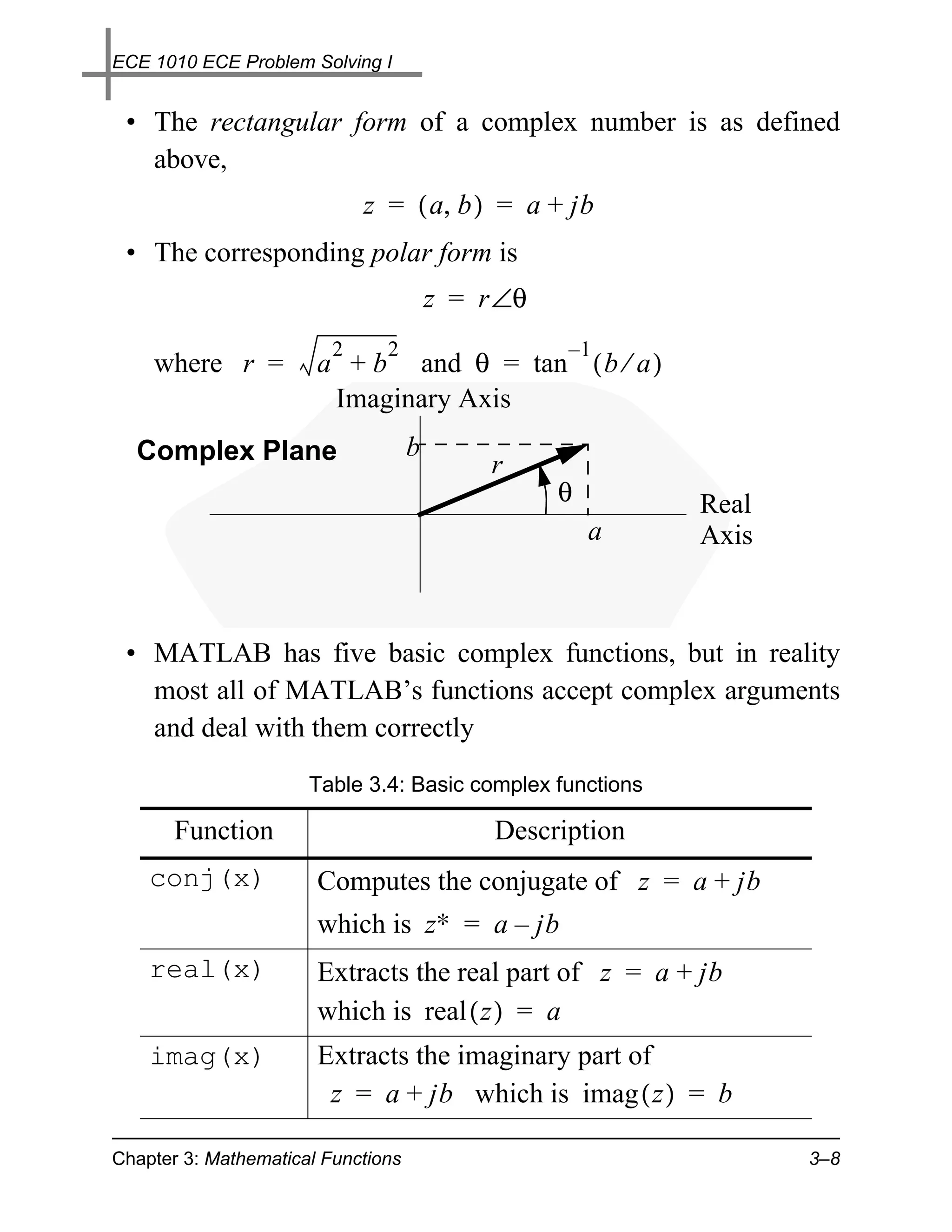 ECE 1010 ECE Problem Solving I


 • The rectangular form of a complex number is as defined
   above,
                             z = ( a, b ) = a + jb
 • The corresponding polar form is
                                        z = r ∠θ
                         2     2                   –1
    where r =          a + b and θ = tan ( b ⁄ a )
                        Imaginary Axis
  Complex Plane                     b
                                             r
                                                   θ       Real
                                                       a   Axis



 • MATLAB has five basic complex functions, but in reality
   most all of MATLAB’s functions accept complex arguments
   and deal with them correctly
                      Table 3.4: Basic complex functions

       Function                              Description
    conj(x)            Computes the conjugate of z = a + jb
                       which is z∗ = a – jb
    real(x)            Extracts the real part of z = a + jb
                       which is real ( z ) = a
    imag(x)            Extracts the imaginary part of
                        z = a + jb which is imag ( z ) = b

Chapter 3: Mathematical Functions                                 3–8
 
