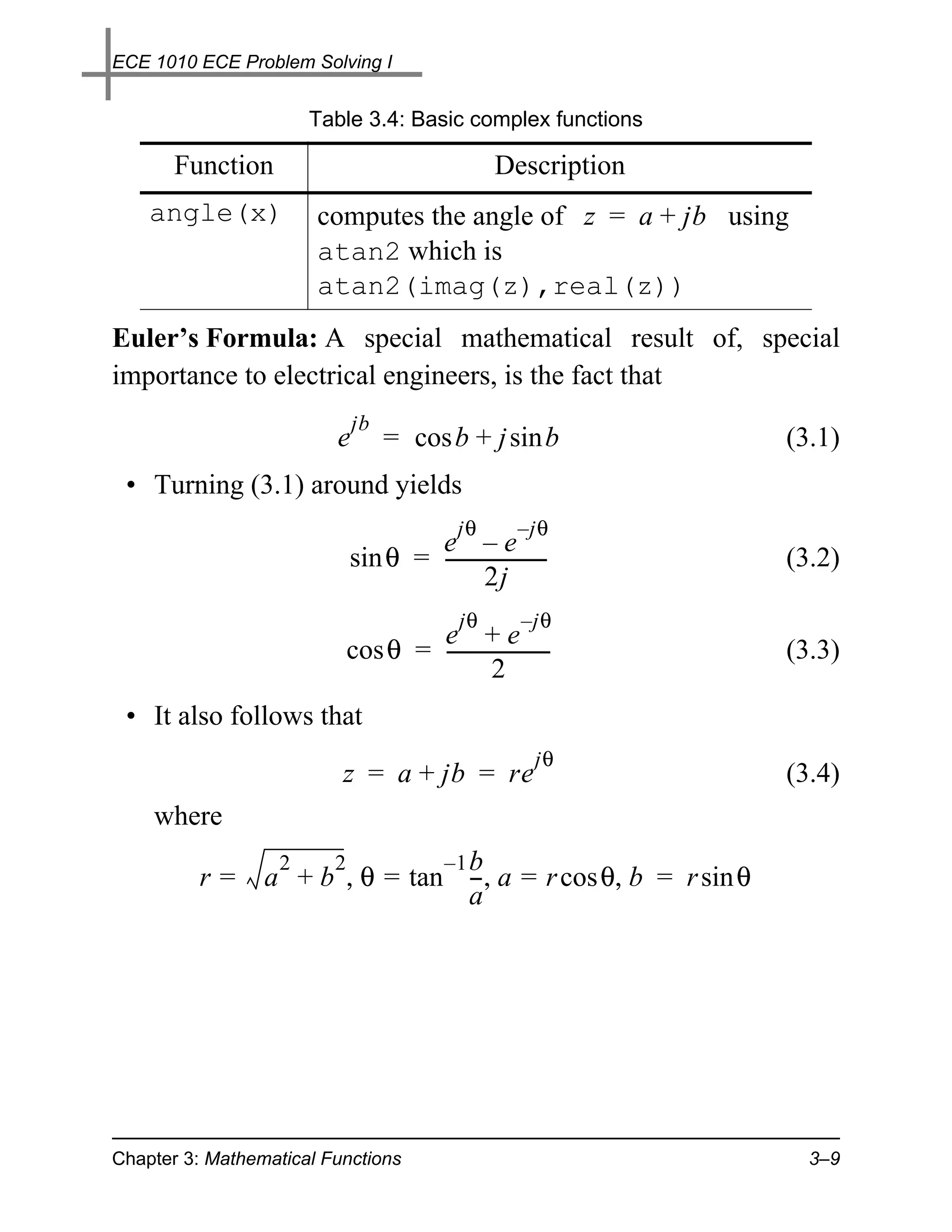 ECE 1010 ECE Problem Solving I


                      Table 3.4: Basic complex functions

       Function                                 Description
    angle(x)           computes the angle of z = a + jb using
                       atan2 which is
                       atan2(imag(z),real(z))
Euler’s Formula: A special mathematical result of, special
importance to electrical engineers, is the fact that
                             jb
                         e        = cos b + j sin b             (3.1)
 • Turning (3.1) around yields
                                          jθ       – jθ
                                   e –e
                           sin θ = ---------------------
                                                       -        (3.2)
                                            2j
                                          jθ        – jθ
                                  e +e
                          cos θ = ---------------------
                                                      -         (3.3)
                                            2
 • It also follows that
                                                      jθ
                          z = a + jb = re                       (3.4)
    where
                  2   2         –1 b
         r=      a + b , θ = tan --, a = r cos θ, b = r sin θ
                                   -
                                   a




Chapter 3: Mathematical Functions                                 3–9
 