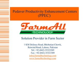 Pedaver Productivity Enhancement Centers (PPEC) Solution Provider in Farm Sector 1 KM Defence Road, Bhobatian Chowk,  Raiwind Road, Lahore, Pakistan  Tel: +92 (042) 35322205   Fax: +92 (042) 35321509 info@farmalltechnology.com www.farmalltechnology.com 