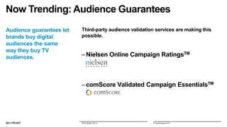 Now Trending: Audience Guarantees
Audience guarantees let
brands buy digital
audiences the same
way they buy TV
audiences.

Third-party audience validation services are making this
possible.

– Nielsen Online Campaign RatingsTM

– comScore Validated Campaign EssentialsTM

DPS Miami 2013

© Quantcast 2013

 