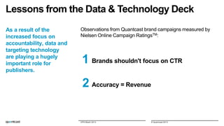 Lessons from the Data & Technology Deck
As a result of the
increased focus on
accountability, data and
targeting technology
are playing a hugely
important role for
publishers.

Observations from Quantcast brand campaigns measured by
Nielsen Online Campaign RatingsTM:

1 Brands shouldn't focus on CTR
2 Accuracy = Revenue

DPS Miami 2013

© Quantcast 2013

 