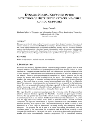 International Journal of Network Security & Its Application (IJNSA), Vol.2, No.1, January 2010
1
DYNAMIC NEURAL NETWORKS IN THE
DETECTION OF DISTRIBUTED ATTACKS IN MOBILE
AD-HOC NETWORKS
James Cannady
Graduate School of Computer and Information Sciences, Nova Southeastern University,
Fort Lauderdale, FL, USA
cannady@nova.edu
ABSTRACT
This paper describes the latest results of a research program that is designed to enhance the security of
wireless mobile ad hoc networks (MANET) by developing a distributed intrusion detection capability.
The current approach uses learning vector quantization neural networks that have the ability to identify
patterns of network attacks in a distributed manner. This capability enables this approach to demonstrate
a distributed analysis functionality that facilitates the detection of complex attacks against MANETs. The
results of the evaluation of the approach and a discussion of additional areas of research is presented.
KEYWORDS
Mobile ad-hoc networks, intrusion detection, neural networks
1. INTRODUCTION
Because of the increasing dependence which companies and government agencies have on their
computer networks the importance of protecting these systems from attack is critical. A single
intrusion of a computer network can result in the loss, unauthorized utilization, or modification
of large amounts of data and cause users to question the reliability of all of the information on
the network. There are numerous methods of responding to a network intrusion, but they all
require the accurate and timely identification of the attack. The individual creativity of
attackers, the wide range of computer hardware and operating systems, and the ever-changing
nature of the overall threat to targeted systems have contributed to the difficulty in effectively
identifying intrusions. Intrusion detection has been an active area of research for the last twenty
years. However, advances in information technology, especially in the use of wireless systems,
and the increasing variety of vulnerable software applications have made the accurate and
timely detection of network-based attacks a critical, but elusive goal.
This paper describes an ongoing research program that is focusing on the development of an
effective intrusion detection capability for MANETs. MANETs are peer-to-peer wireless
networks that rely upon the presence of other network nodes in a limited geographical proximity
to communicate in an ad hoc manner. Unlike other wireless network architectures a MANET
does not reply upon static wireless access points or dedicated servers. Instead, individual
components rely upon the establishment of dynamic connections with other MANET nodes
based on proximity at each point in time. The inherent flexibility of MANETs has led to their
application in a wide range of applications, including military and emergency response
situations. The potential for use as part of a critical information infrastructure, and the
distributed nature of the connections, has increasingly made MANETs the target of focused
complex distributed attacks. At present, the ability to accurately detect and respond to these
attacks relies upon computationally expensive cryptography [1], or centralized intrusion
 