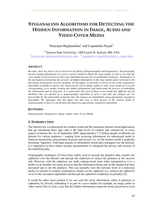 International Journal of Network Security & Its Application (IJNSA), Vol.2, No.1, January 2010
43
STEGANALYSIS ALGORITHMS FOR DETECTING THE
HIDDEN INFORMATION IN IMAGE, AUDIO AND
VIDEO COVER MEDIA
Natarajan Meghanathan1
and Lopamudra Nayak2
1, 2
Jackson State University, 1400 Lynch St, Jackson, MS, USA
1
natarajan.meghanathan@jsums.edu,
2
lopamudra.nayak@students.jsums.edu
ABSTRACT
Recently, there has been a lot of interest in the fields of Steganography and Steganalysis. Steganography
involves hiding information in a cover (carrier) media to obtain the stego media, in such a way that the
cover media is perceived not to have any embedded message for its unintended recipients. Steganalysis is
the mechanism of detecting the presence of hidden information in the stego media and it can lead to the
prevention of disastrous security incidents. In this paper, we provide a critical review of the steganalysis
algorithms available to analyze the characteristics of an image, audio or video stego media vis-à-vis the
corresponding cover media (without the hidden information) and understand the process of embedding
the information and its detection. It is noteworthy that each of these cover media has different special
attributes that are altered by a steganography algorithm in such a way that the changes are not
perceivable for the unintended recipients; but, the changes are identifiable using appropriate steganlysis
algorithms. We anticipate that this paper can also give a clear picture of the current trends in
steganography so that we can develop and improvise appropriate steganlysis algorithms.
KEYWORDS
Steganography, Steganalysis, Image, Audio, Video, Cover Media
1. INTRODUCTION
The Internet has revolutionized the modern world and the numerous Internet based applications
that get introduced these days add to the high levels of comfort and connectivity in every
aspects of human life. As of September 2009, approximately 1.73 billion people worldwide use
Internet for various purposes – ranging from accessing information for educational needs to
financial transactions, procurement of goods and services [1]. As the modern world is gradually
becoming “paperless’ with huge amount of information stored and exchanged over the Internet,
it is imperative to have robust security measurements to safeguard the privacy and security of
the underlying data.
Cryptography techniques [2] have been widely used to encrypt the plaintext data, transfer the
ciphertext over the Internet and decrypt the ciphertext to extract the plaintext at the receiver
side. However, with the ciphertext not really making much sense when interpreted as it is, a
hacker or an intruder can easily perceive that the information being sent on the channel has been
encrypted and is not the plaintext. This can naturally raise the curiosity level of a malicious
hacker or intruder to conduct cryptanalysis attacks on the ciphertext (i.e., analyze the ciphertext
vis-à-vis the encryption algorithms and decrypt the ciphertext completely or partially) [2].
It would be rather more prudent if we can send the secret information, either in plaintext or
ciphertext, by cleverly embedding it as part of a cover media (for example, an image, audio or
video carrier file) in such a way that the hidden information cannot be easily perceived to exist
 