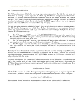 International Journal of Network Security & Its Application (IJNSA), Vol.2, No.1, January 2010
75
6.1 User Quarantine Mechanism
The PSC uses the concept of high alert user group to provide user quarantine. The high alert user group can
be realized by creating a special high alert IP subnet, e.g., IP addresses ending between 240 and 255.
Intelligent DHCP server can be used to assign IP addresses based on user groups. When the DHCP server
receives a DHCP request from a user in the normal group (non-high alert group), it will assign an IP address
associated with the public subnet. On the other hand, if the DHCP request is from a user in the high alert
group, it will assign an IP address associated with the high-alert group.
The user quarantine mechanism is shown in Figure 5. Upon an early detection of suspected malicious activity,
the PSC classifies the suspected user as high alert. To force the suspected user into quarantine, the user’s
device (e.g., a personal computer) needs to get a new IP address corresponding to the high alert IP subnet.
This can be achieved by three ways.
1. The PSC triggers the DHCP server to send a DHCPRECONFIGURE message to the suspected host.
The DHCPRECONFIGURE message is a unicast forced renew message sent by the DHCP server causing
the client (user device) to renew the IP lease.
2. The PSC triggers the DHCP server to expire the current IP address lease and prompts the suspected
user to perform ipconfig /release and ipconfig /renew to obtain a new IP address.
3. The PSC triggers a user port reset at the access device [6], e.g., sends a shutdown command to the user
port. This causes the user device (DHCP client) to interpret that there is a “disconnection from the local
network”.
Basically, the above three methods force the suspected user device to lose their currently assigned IP address,
hence it will issue a DHCPDISCOVERY message to request for new IP address. Since the user is already
classified as high alert, upon receiving the DHCPDISCOVERY message, the DHCP server will assign an IP
address from the high alert group.
To ensure the suspected user cannot inflict further damage to the network potentially, Access Control List
(ACL). For example, MAC ACL and IP ACL can be used to restrict access to the network. For example, the
IP ACL at the user port can be used to accept upstream IP packets only with the newly assigned special IP as
the source IP address:
permit ip <special IP> any.
The MAC ACL can also be used to allow upstream packets destining to any host, to originate only from the
device which a given MAC address that corresponds to the device where the special IP address is assigned:
permit any <user’s MAC address>.
Other stringent security measure can also be applied, as long as the user service contract is not violated.
 