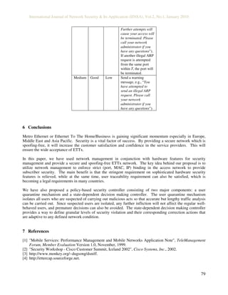 International Journal of Network Security & Its Application (IJNSA), Vol.2, No.1, January 2010
79
Further attempts will
cause your access will
be terminated. Please
call your network
administrator if you
have any questions”).
If another illegal ARP
request is attempted
from the same port
within T, the port will
be terminated.
Medium Good Low Send a warning
message, e.g., “You
have attempted to
send an illegal ARP
request. Please call
your network
administrator if you
have any questions”).
6 Conclusions
Metro Ethernet or Ethernet To The Home/Business is gaining significant momentum especially in Europe,
Middle East and Asia Pacific. Security is a vital factor of success. By providing a secure network which is
spoofing-free, it will increase the customer satisfaction and confidence in the service providers. This will
ensure the wide acceptance of ETTx.
In this paper, we have used network management in conjunction with hardware features for security
management and provide a secure and spoofing-free ETTx network. The key idea behind our proposal is to
utilize network management to enforce strict (port, MAC, IP) binding in the access network to provide
subscriber security. The main benefit is that the stringent requirement on sophisticated hardware security
features is relieved, while at the same time, user traceability requirement can also be satisfied, which is
becoming a legal requirements in many countries.
We have also proposed a policy-based security controller consisting of two major components: a user
quarantine mechanism and a state-dependent decision making controller. The user quarantine mechanism
isolates all users who are suspected of carrying out malicious acts so that accurate but lengthy traffic analysis
can be carried out. Since suspected users are isolated, any further infliction will not affect the regular well-
behaved users, and premature decisions can also be avoided. The state-dependent decision making controller
provides a way to define granular levels of security violation and their corresponding correction actions that
are adaptive to any defined network condition.
7 References
[1] "Mobile Services: Performance Management and Mobile Networks Application Note", TeleManagement
Forum, Member Evaluation Version 1.0, November, 1999.
[2] "Security Workshop - Cisco Customer Summit, Iceland 2002", Cisco Systems, Inc., 2002.
[3] http://www.monkey.org/~dugsong/dsniff.
[4] http://ettercap.sourceforge.net.
 