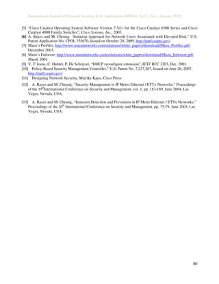 International Journal of Network Security & Its Application (IJNSA), Vol.2, No.1, January 2010
80
[5] "Cisco Catalyst Operating System Software Version 7.5(1) for the Cisco Catalyst 6500 Series and Cisco
Catalyst 4000 Family Switches", Cisco Systems, Inc., 2003.
[6] A. Rayes and M. Cheung, “Isolation Approach for Network Users Associated with Elevated Risk,” U.S.
Patent Application No. CPOL 335670, Issued on October 20, 2009, http://patft.uspto.gov/
[7] Mazu’s Profiler, http://www.mazunetworks.com/solutions/white_papers/download/Mazu_Profiler.pdf,
December 2003.
[8] Mazu’s Enforcer, http://www.mazunetworks.com/solutions/white_papers/download/Mazu_Enforcer.pdf,
March 2004.
[9] Y. T’Joens, C. Hublet, P. De Schrijver, “DHCP reconfigure extension”, IETF RFC 3203, Dec. 2001.
[10] Policy-Based Security Management Controller,” U.S. Patent No. 7,237,267, Issued on June 26, 2007,
http://patft.uspto.gov/
[11] Designing Network Security, Mierike Kaeo, Cisco Press.
[12] A. Rayes and M. Cheung, “Security Management in IP Metro Ethernet / ETTx Networks,” Proceedings
of the 19th
International Conference on Security and Management, vol. 1, pp. 183-189, June 2004, Las
Vegas, Nevada, USA.
[13] A. Rayes and M. Cheung, “Intrusion Detection and Prevention in IP Metro Ethernet / ETTx Networks,”
Proceedings of the 20th
International Conference on Security and Management, pp. 75-79, June 2003, Las
Vegas, Nevada, USA.
 