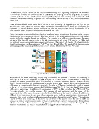 International Journal of Network Security & Its Application (IJNSA), Vol.2, No.1, January 2010
67
LMDS solution, which is based on the SpectraPoint technology, is a regulatory designation for broadband
fixed wireless systems that operate in the 28 GHz band and offer up to several Giga-Hertz of licensed
spectrum (1.3 GHz in the United States). It is designed for line-of-sight coverage over a range of 3 to 5
kilometers and has the capacity to provide data and telephony services for up to 80,000 customers from a
single node.
ETTx offers the highest access speed due to the use of fiber technology. It supports up to the Giga bits per
second (Gbps) range. However, it entails laying fibers to the customer premises, which may be difficult and
expensive. As a result, Ethernet is often used in the last mile and it drives down the cost significantly. ETTx
is an emerging access technology as an alternative to DSL and cable.
Figure 1 shows the network architectures for these broadband access technologies. In general, at the customer
premise, there will be an access gateway. The main purpose of this access gateway is to convert the packets
into the technology-specific format and medium. For example, in a cable access environment, the access
gateway will be the cable modem, while in the DSL environment it will be the DSL modem. In ETTx, such
conversion is unnecessary, and the access gateway in this case (if presence) will play the role of a concentrator
for different services, e.g., Internet access, VoIP (Voice over IP) and video. The user traffic is then aggregated
at the aggregator before entering the backbone network into the ISPs (Internet Service Provider).
ATMCoreATMCore
IPCoreIP Core
ISPISP
(a, b, c)(a, b, c)
CorporateCorporate
GatewayGateway
(a, b, c)(a, b, c)
Content
Network
Backbone/
Core
Gateway
Router
Aggregation
Cable
ETTH/
FTTH
DSL
Wireless
Figure 1. Broadband Access Technologies
Regardless of the access technology, the security requirements are common. Customers are unwilling to
subscriber to new services unless the network is secure. Service and network providers need to implement
protocols to prevent unauthorized users from stealing a legitimate customer's identity, network element
identity, and/or unassigned but valid identities such as IP address, MAC address, log-in IDs and passwords,
cable cards, or connecting directly to access switch. Security in ETTx poses a challenging problem because
of the lack of operating standard similar to DOCSIS (Data-over-Cable Service Interface Specifications) in the
cable access technology. In addition, the architecture of ETTx is like extending the LAN (Local Area
Network) technology to a public network. The openness of such architecture and the infancy of this
technology in the public access domain pose another level of difficulty to the security problem. In addition, in
ETTx, it is not uncommon to see large subnet spanning across multiple access switches to conserve IP
addresses. As a result, we often see a large number of subscribers sharing the same IP subnet. This makes the
security problem more interesting. In this paper, we will focus on the security issues that arise in ETTx and
introduce a solution which is a combination of hardware and software (network management). The combined
solution shall preclude the most common spoofing problems and at the same time minimize the dependency on
hardware enhancement and provide easy mechanism to support subscriber traceability.
 