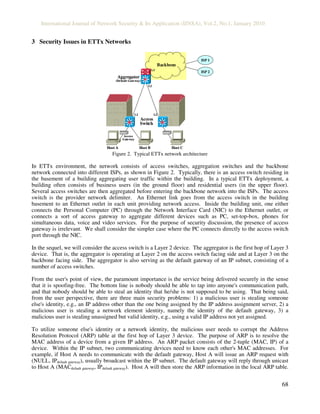International Journal of Network Security & Its Application (IJNSA), Vol.2, No.1, January 2010
68
3 Security Issues in ETTx Networks
Aggregator
(Default Gateway)
Access
Switch
Host A
Access
Gateway
Host B Host C
Backbone
ISP 1
ISP 2
L2 L2
L2
L3
Aggregator
(Default Gateway)
Access
Switch
Host A
Access
Gateway
Host B Host C
Backbone
ISP 1
ISP 2
L2 L2
L2
L3
Figure 2. Typical ETTx network architecture
In ETTx environment, the network consists of access switches, aggregation switches and the backbone
network connected into different ISPs, as shown in Figure 2. Typically, there is an access switch residing in
the basement of a building aggregating user traffic within the building. In a typical ETTx deployment, a
building often consists of business users (in the ground floor) and residential users (in the upper floor).
Several access switches are then aggregated before entering the backbone network into the ISPs. The access
switch is the provider network delimiter. An Ethernet link goes from the access switch in the building
basement to an Ethernet outlet in each unit providing network access. Inside the building unit, one either
connects the Personal Computer (PC) through the Network Interface Card (NIC) to the Ethernet outlet, or
connects a sort of access gateway to aggregate different devices such as PC, set-top-box, phones for
simultaneous data, voice and video services. For the purpose of security discussion, the presence of access
gateway is irrelevant. We shall consider the simpler case where the PC connects directly to the access switch
port through the NIC.
In the sequel, we will consider the access switch is a Layer 2 device. The aggregator is the first hop of Layer 3
device. That is, the aggregator is operating at Layer 2 on the access switch facing side and at Layer 3 on the
backbone facing side. The aggregator is also serving as the default gateway of an IP subnet, consisting of a
number of access switches.
From the user's point of view, the paramount importance is the service being delivered securely in the sense
that it is spoofing-free. The bottom line is nobody should be able to tap into anyone's communication path,
and that nobody should be able to steal an identity that he/she is not supposed to be using. That being said,
from the user perspective, there are three main security problems: 1) a malicious user is stealing someone
else's identity, e.g., an IP address other than the one being assigned by the IP address assignment server, 2) a
malicious user is stealing a network element identity, namely the identity of the default gateway, 3) a
malicious user is stealing unassigned but valid identity, e.g., using a valid IP address not yet assigned.
To utilize someone else's identity or a network identity, the malicious user needs to corrupt the Address
Resolution Protocol (ARP) table at the first hop of Layer 3 device. The purpose of ARP is to resolve the
MAC address of a device from a given IP address. An ARP packet consists of the 2-tuple (MAC, IP) of a
device. Within the IP subnet, two communicating devices need to know each other's MAC addresses. For
example, if Host A needs to communicate with the default gateway, Host A will issue an ARP request with
(NULL, IPdefault gateway), usually broadcast within the IP subnet. The default gateway will reply through unicast
to Host A (MACdefault gateway, IPdefault gateway). Host A will then store the ARP information in the local ARP table.
 
