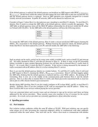International Journal of Network Security & Its Application (IJNSA), Vol.2, No.1, January 2010
69
If the default gateway is replaced, the default gateway can broadcast an ARP request with (MACnew default gateway,
IPdefault gateway). All the hosts within the subnet will then update the local ARP table to take into account the fact
that the default gateway device is replaced. Such an ARP operation was originally designed for a trusted
friendly network environment. In public IP network, ARP can be abused for malicious use.
Consider in Figure 2 where Host A is the malicious user, intending to steal Host C's identity. To steal Host C's
identity, Host A needs to corrupt the ARP table at the default gateway, which is usually the aggregator. The
ARP table at default gateway stores all the MAC-IP address relationship for all devices within the IP subnet
(or Virtual LAN (VLAN)). So the ARP table at the default gateway will have the following entries:
MACA IPA
MACB IPB
MACC IPC
… …
To corrupt the ARP table of the default gateway, Host A sends a unicast unsolicited ARP request claiming the
(MACA, IPC) association to the default gateway. Without knowing the malicious intent, the default gateway
thinks that Host C has been replaced by a new PC and will modify the ARP table to the following:
MACA IPA
MACB IPB
MACA IPC
… …
Such an attack can be easily carried out by using some widely available tools, such as dsniff [3] and ettercap
[4]. All traffic destined to Host C will then be directed to Host A. If Host A turns on the IP forwarding
feature (available in many modem Operating Systems), he will then able to forward Host C's traffic back to
Host C. As a result, Host A steals the Host C's identity. If the service is being measured by the amount of
traffic associated with an IP address, Host A is in fact stealing Host C's service.
Host A can steal the default gateway identity in a similar fashion. To sniff Host C's traffic, Host A will send
an ARP request to Host C, claiming the (MACA, IPdefault gateway) association. Host C will then happily update
the ARP table, thinking that the default gateway is replaced and has a new MAC address. By turning on IP
forwarding, Host A now sits in the middle of the communication path between Host C and the default
gateway. Host A is then able to monitor Host C's traffic and obtain passwords transmitted both in clear-text
and as part of a SSL (Secure Socket Layer) transaction.
Besides doing ARP spoofing, Host A can also simply configure its PC to bear MACC and IPC to steal Host C's
identity. Similarly, Host A can also configure its PC with an unassigned but valid IP address. Either way,
Host A will be able to use services without paying the service provider.
Users are concerned about such security issues and are reluctant to sign up for services until these are being
addressed by the service providers. These security issues also translate to loss of revenue for the service
providers. As a result, service providers are extremely apprehensive about subscriber security.
4 Spoofing prevention
4.1. Port Isolation
Port isolation isolates endpoints within the same IP subnet or VLAN. With port isolation, one can specify
some unique set of rules governing the connected endpoint's ability to communicate with other endpoints
connected within the same subnet. One such rule can be "when a host needs to communicate with another
 