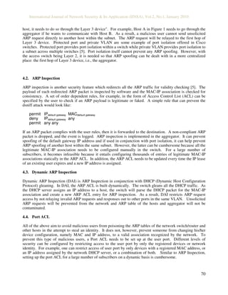 International Journal of Network Security & Its Application (IJNSA), Vol.2, No.1, January 2010
70
host, it needs to do so through the Layer 3 device". For example, Host A in Figure 1 needs to go through the
aggregator if he wants to communicate with Host B. As a result, a malicious user cannot send unsolicited
ARP request directly to another host within the subnet. The ARP request will be relayed to the first hop of
Layer 3 device. Protected port and private VLAN are some example of port isolation offered in Cisco
switches. Protected port provides port isolation within a switch while private VLAN provides port isolation to
a subnet across multiple switches [5]. Port isolation itself cannot prevent any ARP spoofing. However, with
the access switch being Layer 2, it is needed so that ARP spoofing can be dealt with in a more centralized
place: the first hop of Layer 3 device, i.e., the aggregator.
4.2. ARP Inspection
ARP inspection is another security feature which redirects all the ARP traffic for validity checking [5]. The
payload of each redirected ARP packet is inspected by software and the MAC-IP association is checked for
consistency. A set of order dependent rules, for example, in the form of Access Control List (ACL) can be
specified by the user to check if an ARP payload is legitimate or faked. A simple rule that can prevent the
dsniff attack would look like:
permit IPdefault gateway MACdefault gateway
deny IPdefault gateway any
permit any any
If an ARP packet complies with the user rules, then it is forwarded to the destination. A non-compliant ARP
packet is dropped, and the event is logged. ARP inspection is implemented in the aggregator. It can prevent
spoofing of the default gateway IP address and if used in conjunction with port isolation, it can help prevent
ARP spoofing of another host within the same subnet. However, the latter can be cumbersome because all the
legitimate MAC-IP association needs to be configured manually in the switch. For a large number of
subscribers, it becomes infeasible because it entails configuring thousands of entries of legitimate MAC-IP
associations statically in the ARP ACL. In addition, the ARP ACL needs to be updated every time the IP lease
of an existing user expires and a new IP address is assigned.
4.3. Dynamic ARP Inspection
Dynamic ARP Inspection (DAI) is ARP Inspection in conjunction with DHCP (Dynamic Host Configuration
Protocol) gleaning. In DAI, the ARP ACL is built dynamically. The switch gleans all the DHCP traffic. As
the DHCP server assigns an IP address to a host, the switch will parse the DHCP packet for the MAC-IP
association and create a new ARP ACL entry for ARP inspection. As a result, DAI restricts ARP request
access by not relaying invalid ARP requests and responses out to other ports in the same VLAN. Unsolicited
ARP requests will be prevented from the network and ARP table of the hosts and aggregator will not be
contaminated.
4.4. Port ACL
All of the above aim to avoid malicious users from poisoning the ARP tables of the network switch/router and
other hosts in the attempt to steal an identity. It does not, however, prevent someone from changing his/her
device configuration, namely MAC and IP address, to a valid association recognized by the network. To
prevent this type of malicious users, a Port ACL needs to be set up at the user port. Different levels of
security can be configured by restricting access to the user port by only the registered devices or network
identity. For example, one can restrict access of user port by only devices with a registered MAC address, or
an IP address assigned by the network DHCP server, or a combination of both. Similar to ARP Inspection,
setting up the port ACL for a large number of subscribers on a dynamic basis is cumbersome.
 