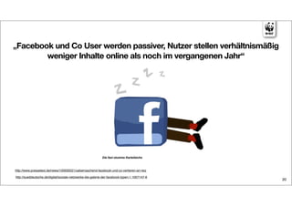 „Facebook und Co User werden passiver, Nutzer stellen verhältnismäßig
        weniger Inhalte online als noch im vergangenen Jahr“




http://www.pressetext.de/news/100930021/ueberraschend-facebook-und-co-verlieren-an-reiz

http://sueddeutsche.de/digital/soziale-netzwerke-die-galerie-der-facebook-typen-1.1007147-6
                                                                                              20
 