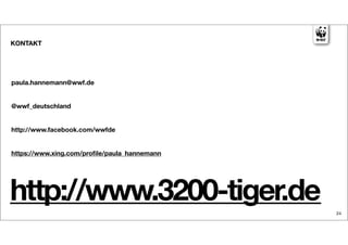 KONTAKT




paula.hannemann@wwf.de


@wwf_deutschland


http://www.facebook.com/wwfde


https://www.xing.com/proﬁle/paula_hannemann




http://www.3200-tiger.de                      24
 
