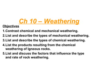 Ch 10 – Weathering
Objectives
1.Contrast chemical and mechanical weathering.
2.List and describe the types of mechanical weathering.
3.List and describe the types of chemical weathering.
4.List the products resulting from the chemical
weathering of Igneous rocks.
5.List and discuss the factors that influence the type
and rate of rock weathering.
 