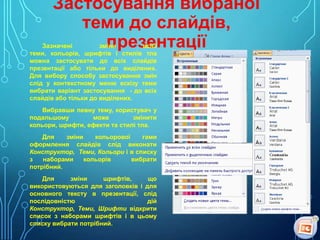 Застосування вибраної
теми до слайдів,
презентації

Зазначені
зміни
всієї
теми, кольорів, шрифтів і стилів тла
можна застосувати до всіх слайдів
презентації або тільки до виділених.
Для вибору способу застосування змін
слід у контекстному меню ескізу теми
вибрати варіант застосування - до всіх
слайдів або тільки до виділених.

Вибравши певну тему, користувач у
подальшому
може
змінити
кольори, шрифти, ефекти та стилі тла.
Для
зміни
кольорової
гами
оформлення слайдів слід виконати
Конструктор, Теми, Кольори і в списку
з
наборами
кольорів
вибрати
потрібний.
Для
зміни
шрифтів,
що
використовуються для заголовків і для
основного тексту в презентації, слід
послідовністю
дій
Конструктор, Теми, Шрифти відкрити
список з наборами шрифтів і в цьому
списку вибрати потрібний.

 