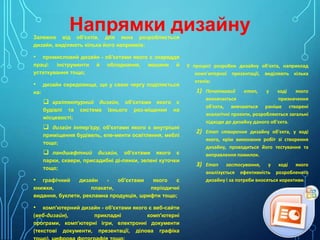 Напрямки дизайну

Залежно від об'єктів, для яких розробляється
дизайн, виділяють кілька його напрямків:

•

промисловий дизайн - об'єктами якого є знаряддя
праці: інструменти й обладнання, машини й
устаткування тощо;

•

дизайн середовища, що у свою чергу поділяється

У процесі розробки дизайну об'єкта, наприклад
комп'ютерної презентації, виділяють кілька
етапів:

1) Початковий

на:

ході
якого
визначається
призначення
об'єкта, вивчаються раніше створені
аналогічні проекти, розробляються загальні
підходи до дизайну даного об'єкта.



архітектурний дизайн, об'єктами якого є
будівлі та система їхнього роз­міщення на
місцевості;



дизайн інтер'єру, об'єктами якого є внутрішні
приміщення будівель, еле­менти освітлення, меблі
тощо;

•

графічний
дизайн
об'єктами
якого
є
книжки,
плакати,
періодичні
видання, буклети, рекламна продукція, шрифти тощо;

•

комп'ютерний дизайн - об'єктами якого є веб-сайти
(веб-дизайн),
прикладні
комп'ютерні
програми, комп'ютерні ігри, електронні документи
(текстові документи, презентації, ділова графіка

у

2)

Етап створення дизайну об'єкта, у ході
якого, крім виконання робіт зі створення
дизайну, проводиться його тестування та
виправлення помилок.

3)

Етап застосування, у ході якого
аналізується ефективність розробленого
дизайну і за потреби вносяться корективи.



ландшафтний дизайн, об'єктами якого є
парки, сквери, присадибні ді­лянки, зелені куточки
тощо;

етап,

 