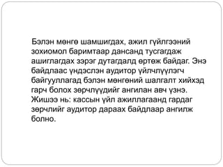 Бэлэн мөнгө шамшигдах, ажил гүйлгээний
зохиомол баримтаар дансанд тусгагдаж
ашиглагдах зэрэг дутагдалд өртөж байдаг. Энэ
байдлаас үндэслэн аудитор үйлчлүүлэгч
байгууллагад бэлэн мөнгөний шалгалт хийхэд
гарч болох зөрчлүүдийг ангилан авч үзнэ.
Жишээ нь: кассын үйл ажиллагаанд гардаг
зөрчлийг аудитор дараах байдлаар ангилж
болно.
 