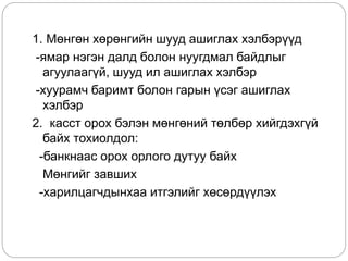 1. Мөнгөн хөрөнгийн шууд ашиглах хэлбэрүүд
-ямар нэгэн далд болон нуугдмал байдлыг
агуулаагүй, шууд ил ашиглах хэлбэр
-хуурамч баримт болон гарын үсэг ашиглах
хэлбэр
2. касст орох бэлэн мөнгөний төлбөр хийгдэхгүй
байх тохиолдол:
-банкнаас орох орлого дутуу байх
Мөнгийг завших
-харилцагчдынхаа итгэлийг хөсөрдүүлэх
 