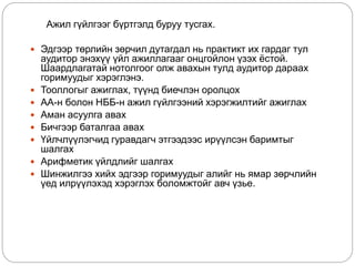 Ажил гүйлгээг бүртгэлд буруу тусгах.
 Эдгээр төрлийн зөрчил дутагдал нь практикт их гардаг тул
аудитор энэхүү үйл ажиллагааг онцгойлон үзэх ёстой.
Шаардлагатай нотолгоог олж авахын тулд аудитор дараах
горимуудыг хэрэглэнэ.
 Тооллогыг ажиглах, түүнд биечлэн оролцох
 АА-н болон НББ-н ажил гүйлгээний хэрэгжилтийг ажиглах
 Аман асуулга авах
 Бичгээр баталгаа авах
 Үйлчлүүлэгчид гуравдагч этгээдээс ирүүлсэн баримтыг
шалгах
 Арифметик үйлдлийг шалгах
 Шинжилгээ хийх эдгээр горимуудыг алийг нь ямар зөрчлийн
үед илрүүлэхэд хэрэглэх боломжтойг авч үзье.
 