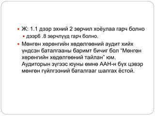  Ж: 1.1 дээр эхний 2 зөрчил хоёулаа гарч болно
 дээр6 .8 зөрчлүүд гарч болно.
 Мөнгөн хөрөнгийн хөдөлгөөний аудит хийх
үндсэн баталгааны баримт бичиг бол “Мөнгөн
хөрөнгийн хөдөлгөөний тайлан” юм.
Аудиторын зүгээс юуны өмнө ААН-н бүх цэвэр
мөнгөн гүйлгээний баталгааг шалгах ёстой.
 